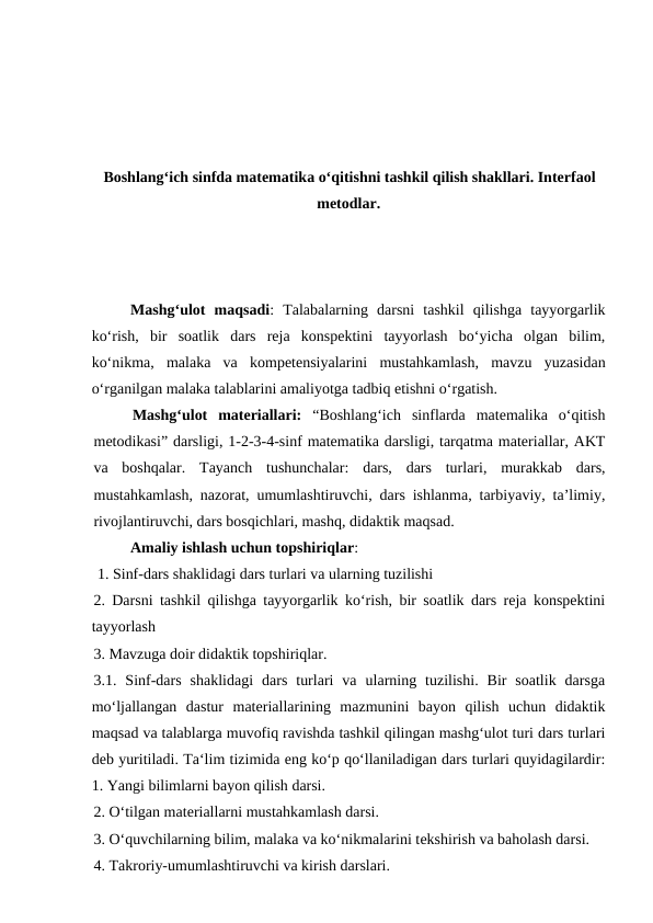 Boshlangʻich sinfda matematika oʻqitishni tashkil qilish shakllari. Interfaol
metodlar.
Mashgʻulot  maqsadi:  Talabalarning  darsni  tashkil  qilishga  tayyorgarlik
ko‘rish,  bir  soatlik  dars  reja  konspektini  tayyorlash  boʻyicha  olgan  bilim,
ko‘nikma,  malaka  va  kompetensiyalarini  mustahkamlash,  mavzu  yuzasidan
o‘rganilgan malaka talablarini amaliyotga tadbiq etishni o‘rgatish. 
Mashgʻulot  materiallari: “Boshlangʻich  sinflarda  matemalika  o‘qitish
metodikasi” darsligi, 1-2-3-4-sinf matematika darsligi, tarqatma materiallar, AKT
va  boshqalar.  Tayanch  tushunchalar:  dars,  dars  turlari,  murakkab  dars,
mustahkamlash, nazorat, umumlashtiruvchi, dars ishlanma, tarbiyaviy, ta’limiy,
rivojlantiruvchi, dars bosqichlari, mashq, didaktik maqsad.
Amaliy ishlash uchun topshiriqlar:
 1. Sinf-dars shaklidagi dars turlari va ularning tuzilishi 
2. Darsni tashkil qilishga tayyorgarlik ko‘rish, bir soatlik dars reja konspektini
tayyorlash 
3. Mavzuga doir didaktik topshiriqlar. 
3.1.  Sinf-dars  shaklidagi  dars  turlari  va  ularning  tuzilishi.  Bir  soatlik  darsga
mo‘ljallangan  dastur  matеriallarining  mazmunini  bayon  qilish  uchun  didaktik
maqsad va talablarga muvofiq ravishda tashkil qilingan mashg‘ulot turi dars turlari
dеb yuritiladi. Ta‘lim tizimida eng ko‘p qo‘llaniladigan dars turlari quyidagilardir:
1. Yangi bilimlarni bayon qilish darsi. 
2. O‘tilgan matеriallarni mustahkamlash darsi. 
3. O‘quvchilarning bilim, malaka va ko‘nikmalarini tеkshirish va baholash darsi. 
4. Takroriy-umumlashtiruvchi va kirish darslari. 
