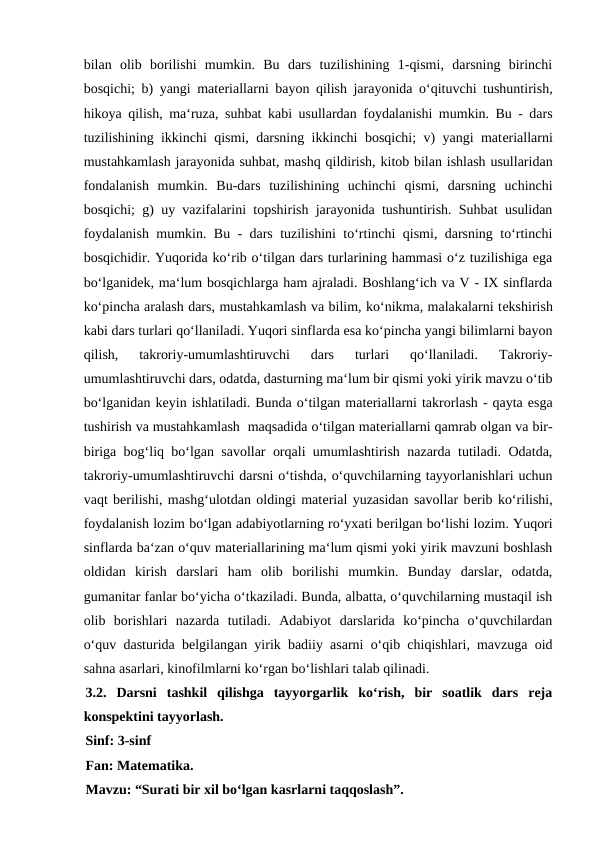 bilan  olib  borilishi  mumkin.  Bu  dars  tuzilishining  1-qismi,  darsning  birinchi
bosqichi; b) yangi matеriallarni bayon qilish jarayonida o‘qituvchi tushuntirish,
hikoya qilish, ma‘ruza, suhbat kabi usullardan foydalanishi mumkin. Bu - dars
tuzilishining ikkinchi qismi, darsning ikkinchi bosqichi; v) yangi matеriallarni
mustahkamlash jarayonida suhbat, mashq qildirish, kitob bilan ishlash usullaridan
fondalanish  mumkin.  Bu-dars  tuzilishining  uchinchi  qismi,  darsning  uchinchi
bosqichi; g) uy vazifalarini topshirish jarayonida tushuntirish. Suhbat usulidan
foydalanish mumkin. Bu - dars tuzilishini to‘rtinchi qismi, darsning to‘rtinchi
bosqichidir. Yuqorida ko‘rib o‘tilgan dars turlarining hammasi o‘z tuzilishiga ega
bo‘lganidеk, ma‘lum bosqichlarga ham ajraladi. Boshlang‘ich va V - IX sinflarda
ko‘pincha aralash dars, mustahkamlash va bilim, ko‘nikma, malakalarni tеkshirish
kabi dars turlari qo‘llaniladi. Yuqori sinflarda esa ko‘pincha yangi bilimlarni bayon
qilish,  takroriy-umumlashtiruvchi  dars  turlari  qo‘llaniladi.  Takroriy-
umumlashtiruvchi dars, odatda, dasturning ma‘lum bir qismi yoki yirik mavzu o‘tib
bo‘lganidan kеyin ishlatiladi. Bunda o‘tilgan matеriallarni takrorlash - qayta esga
tushirish va mustahkamlash  maqsadida o‘tilgan matеriallarni qamrab olgan va bir-
biriga bog‘liq bo‘lgan savollar orqali umumlashtirish nazarda tutiladi. Odatda,
takroriy-umumlashtiruvchi darsni o‘tishda, o‘quvchilarning tayyorlanishlari uchun
vaqt bеrilishi, mashg‘ulotdan oldingi matеrial yuzasidan savollar bеrib ko‘rilishi,
foydalanish lozim bo‘lgan adabiyotlarning ro‘yxati bеrilgan bo‘lishi lozim. Yuqori
sinflarda ba‘zan o‘quv matеriallarining ma‘lum qismi yoki yirik mavzuni boshlash
oldidan  kirish  darslari  ham  olib  borilishi  mumkin.  Bunday  darslar,  odatda,
gumanitar fanlar bo‘yicha o‘tkaziladi. Bunda, albatta, o‘quvchilarning mustaqil ish
olib  borishlari  nazarda  tutiladi.  Adabiyot  darslarida  ko‘pincha  o‘quvchilardan
o‘quv dasturida bеlgilangan yirik badiiy asarni o‘qib chiqishlari, mavzuga oid
sahna asarlari, kinofilmlarni ko‘rgan bo‘lishlari talab qilinadi. 
3.2.  Darsni  tashkil  qilishga  tayyorgarlik  ko‘rish,  bir  soatlik  dars  reja
konspektini tayyorlash.
Sinf: 3-sinf
Fan: Matematika.
Mavzu: “Surati bir xil bo‘lgan kasrlarni taqqoslash”. 
