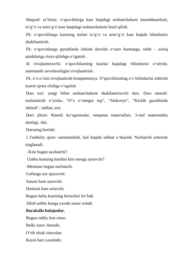 Maqsad:  ta’limiy;  o‘quvchilarga  kasr  haqidagi  tushunchalarni  mustahkamlash,
to‘g‘ri va noto‘g‘ri kasr haqidagi tushunchalarni hosil qilish. 
Fk:  o‘quvchilarga  kasrning turlari  to‘g‘ri  va  noto‘g‘ri  kasr  haqida bilimlarini
shakllantirish. 
Fk:  o‘quvchilarga  guruhlarda  ishlash  davrida  o‘zaro  hurmatga,  odob  –  axloq
qoidalariga rioya qilishga o‘rgatish . 
d)  rivojlantiruvchi;  o‘quvchilarning  kasrlar  haqidagi  bilimlarini  o‘stirish,
matematik savodxonligini rivojlantirish . 
Fk: o‘z-o‘zini rivojlantirish kompetensiya. O‘quvchilarning o‘z bilimlarini oshirish
kasrni ajrata olishga o‘rgatish 
Dars  turi:  yangi  bilim  tushunchalarni  shakllantiruvchi  dars.  Dars  metodi:
tushuntirish  o‘yinlar,  “O‘z  o‘rningni  top”,  “Sinkveyn”,  ”Kichik  guruhlarda
ishlash”, suhbat, test. 
Dars  jihozi:  Rasmli  ko‘rgazmalar,  tarqatma  materiallari,  3-sinf  matematika
darsligi, Akt. 
Darsning borishi: 
1.Tashkiliy qism: salomlashish, fasl haqida suhbat o‘tkazish. Navbatchi axboroti
tinglanadi.
 -Kim bugun navbatchi?
 Ushbu kunning hisobin kim menga aytuvchi?  
-Menman bugun navbatchi. 
Gullarga suv quyuvchi. 
Sanani ham aytuvchi. 
Doskani ham artuvchi. 
Bugun hafta kunining birinchisi bo‘ladi. 
Alloh ushbu kunga yaxshi nazar soladi. 
Barakalla bolajonlar. 
Bugun oddiy kun emas. 
Balki sinov darsidir, 
O‘tib olsak sinovdan. 
Keyin bari yaxshidir. 

