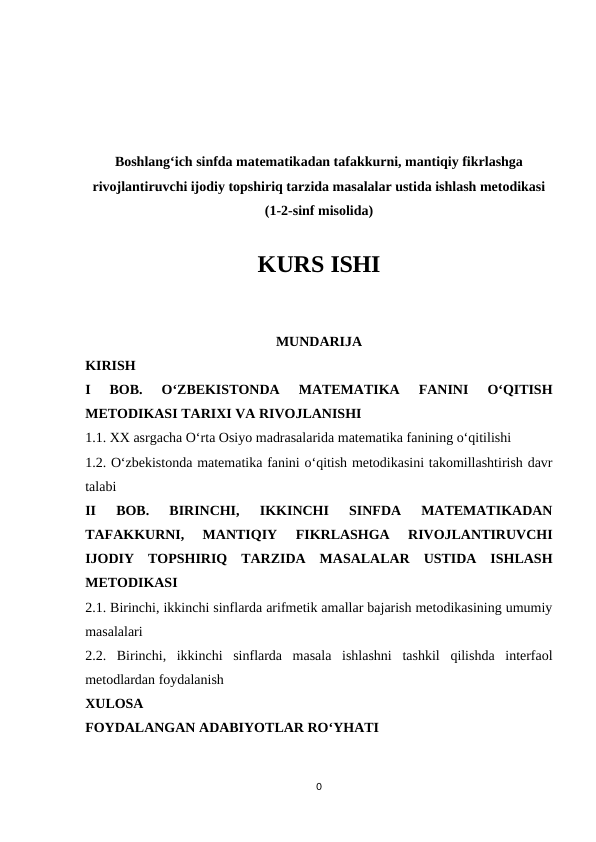 Boshlang‘ich sinfda matematikadan tafakkurni, mantiqiy fikrlashga
rivojlantiruvchi ijodiy topshiriq tarzida masalalar ustida ishlash metodikasi
(1-2-sinf misolida)
KURS ISHI
MUNDARIJA
KIRISH
I  BOB. 
O‘ZBEKISTONDA  MATEMATIKA  FANINI  O‘QITISH
METODIKASI TARIXI VA RIVOJLANISHI 
1.1. XX asrgacha O‘rta Osiyo madrasalarida matematika fanining o‘qitilishi 
1.2. O‘zbekistonda matematika fanini o‘qitish metodikasini takomillashtirish davr
talabi 
II  BOB.  BIRINCHI,  IKKINCHI  SINFDA  MATЕMATIKADAN
TAFAKKURNI,  MANTIQIY  FIKRLASHGA  RIVОJLANTIRUVCHI
IJОDIY  TОPSHIRIQ  TARZIDA  MASALALAR  USTIDA  ISHLASH
MЕTОDIKASI
2.1. Birinchi, ikkinchi sinflarda arifmetik amallar bajarish metodikasining umumiy
masalalari
2.2.  Birinchi,  ikkinchi  sinflarda  masala  ishlashni  tashkil  qilishda  interfaol
metodlardan foydalanish
XULOSA
FOYDALANGAN ADABIYOTLAR RO‘YHATI
0
