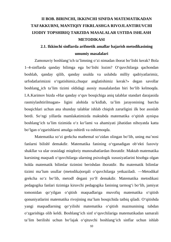 II BOB. BIRINCHI, IKKINCHI SINFDA MATЕMATIKADAN
TAFAKKURNI, MANTIQIY FIKRLASHGA RIVОJLANTIRUVCHI
IJОDIY TОPSHIRIQ TARZIDA MASALALAR USTIDA ISHLASH
MЕTОDIKASI
2.1. Ikkinchi sinflarda arifmetik amallar bajarish metodikasining
umumiy masalalari
Zamonaviy boshlang‘ich ta’limning o‘zi nimadan iborat bo‘lishi kerak? Bola
1–4-sinflarda  qanday  bilimga  ega  bo‘lishi  lozim?  O‘quvchilarga  qachondan
boshlab,  qanday  qilib,  qanday  usulda  va  uslubda  milliy  qadriyatlarimiz,
urfodatlarimizni  o‘rgatishimiz,chuqur  anglatishimiz  kerak?»  degan  savollar
boshlang‗ich ta’lim tizimi oldidagi asosiy masalalardan biri bo‘lib kelmoqda.
I.A.Karimov bizda «Har qanday o‘quv bosqichiga aniq talablar standart darajasida
rasmiylashtirilmagan»  ligini  alohida  ta’kidlab,  ta’lim  jarayonining  barcha
bosqichlari uchun ana shunday talablar ishlab chiqish zarurligini ilk bor asoslab
berdi.  So‘ngi  yillarda  mamlakatimizda  maktabda  matematika  o‘qitish  ayniqsa
boshlang‘ich ta’lim tizimida o‘z ko‘lami va ahamiyati jihatidan nihoyatda katta
bo‘lgan o‘zgarishlarni amalga oshirdi va oshirmoqda. 
Matematika so‘zi grekcha mathema‖ so‘zidan olingan bo‘lib, uning ma’nosi
fanlarni  bilish‖  demakdir.  Matematika  fanining  o‘rganadigan  ob‘ekti  fazoviy
shakllar va ular orasidagi miqdoriy munosabatlardan iboratdir. Maktab matematika
kursining maqsadi o‘quvchilarga ularning psixologik xususiyatlarini hisobga olgan
holda  matematik  bilimlar  tizimini  berishdan  iboratdir.  Bu  matematik  bilimlar
tizimi ma’lum usullar (metodika)orqali o‘quvchilarga yetkaziladi. ―Metodika‖
grekcha  so‘z  bo‘lib,  metod‖  degani  yo‘l‖  demakdir.  Matematika  metodikasi
pedagogika fanlari tizimiga kiruvchi pedagogika fanining tarmog‘i bo‘lib, jamiyat
tomonidan  qo‘yilgan  o‘qitish  maqsadlariga  muvofiq  matematika  o‘qitish
qonuniyatlarini matematika rivojining ma’lum bosqichida tatbiq qiladi. O‘qitishda
yangi  maqsadlarning  qo‘yilishi  matematika  o‘qitish  mazmunining  tubdan
o‘zgarishiga olib keldi. Boshlang‘ich sinf o‘quvchilariga matematikadan samarali
ta’lim  berilishi  uchun  bo‘lajak  o‘qituvchi  boshlang‘ich  sinflar  uchun  ishlab
10
