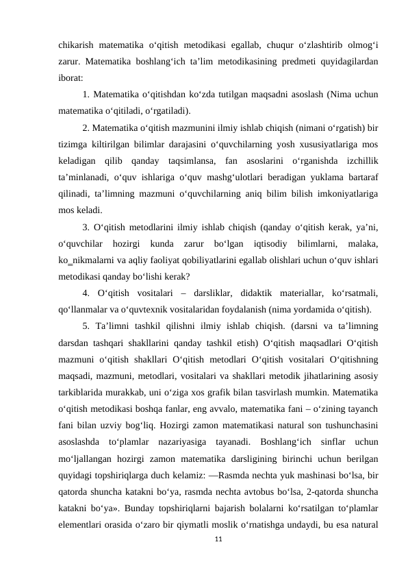 chikarish  matematika  o‘qitish  metodikasi  egallab,  chuqur  o‘zlashtirib  olmog‘i
zarur. Matematika boshlang‘ich ta’lim metodikasining predmeti quyidagilardan
iborat: 
1. Matematika o‘qitishdan ko‘zda tutilgan maqsadni asoslash (Nima uchun
matematika o‘qitiladi, o‘rgatiladi). 
2. Matematika o‘qitish mazmunini ilmiy ishlab chiqish (nimani o‘rgatish) bir
tizimga kiltirilgan bilimlar darajasini o‘quvchilarning yosh xususiyatlariga mos
keladigan  qilib  qanday  taqsimlansa,  fan  asoslarini  o‘rganishda  izchillik
ta’minlanadi, o‘quv ishlariga o‘quv mashg‘ulotlari beradigan yuklama bartaraf
qilinadi, ta’limning mazmuni o‘quvchilarning aniq bilim bilish imkoniyatlariga
mos keladi. 
3. O‘qitish metodlarini ilmiy ishlab chiqish (qanday o‘qitish kerak, ya’ni,
o‘quvchilar  hozirgi  kunda  zarur  bo‘lgan  iqtisodiy  bilimlarni,  malaka,
ko‗nikmalarni va aqliy faoliyat qobiliyatlarini egallab olishlari uchun o‘quv ishlari
metodikasi qanday bo‘lishi kerak? 
4.  O‘qitish  vositalari  –  darsliklar,  didaktik  materiallar,  ko‘rsatmali,
qo‘llanmalar va o‘quvtexnik vositalaridan foydalanish (nima yordamida o‘qitish). 
5.  Тa’limni  tashkil  qilishni  ilmiy  ishlab  chiqish.  (darsni  va  ta’limning
darsdan tashqari shakllarini qanday tashkil etish) O‘qitish maqsadlari O‘qitish
mazmuni  o‘qitish  shakllari  O‘qitish  metodlari  O‘qitish  vositalari  O‘qitishning
maqsadi, mazmuni, metodlari, vositalari va shakllari metodik jihatlarining asosiy
tarkiblarida murakkab, uni o‘ziga xos grafik bilan tasvirlash mumkin. Matematika
o‘qitish metodikasi boshqa fanlar, eng avvalo, matematika fani – o‘zining tayanch
fani bilan uzviy bog‘liq. Hozirgi zamon matematikasi natural son tushunchasini
asoslashda  to‘plamlar  nazariyasiga  tayanadi.  Boshlang‘ich  sinflar  uchun
mo‘ljallangan  hozirgi  zamon  matematika  darsligining  birinchi  uchun  berilgan
quyidagi topshiriqlarga duch kelamiz: ―Rasmda nechta yuk mashinasi bo‘lsa, bir
qatorda shuncha katakni bo‘ya, rasmda nechta avtobus bo‘lsa, 2-qatorda shuncha
katakni bo‘ya». Bunday topshiriqlarni bajarish bolalarni ko‘rsatilgan to‘plamlar
elementlari orasida o‘zaro bir qiymatli moslik o‘rnatishga undaydi, bu esa natural
11
