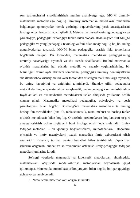 son  tushunchasini  shakllantirishda  muhim  ahamiyatga  ega.  MO‘M  umumiy
matematika  metodikasiga  bog‘liq.  Umumiy  matematika  metodikasi  tomonidan
belgilangan  qonuniyatlar  kichik  yoshdagi  o‘quvchilarning  yosh  xususiyatlarini
hisobga olgan holda ishlab chiqiladi. 2. Matematika metodikasining pedagogika va
psixologiya, pedagogik texnologiya fanlari bilan aloqasi. Boshlang‘ich sinf MO‗M
pedagogika va yangi pedagogik texnologiya fani bilan uzviy bog‘liq bo‗lib, uning
qonuniyatlariga  tayanadi.  MO‘M  bilan  pedagogika  orasida  ikki  tomonlama
bog‘lanish  mavjud.  Bir  tomondan,  matematika  metodikasi  pedagogikaning
umumiy nazariyasiga tayanadi va shu asosda shakllanadi. Bu hol matematika
o‘qitish  masalalarini  hal  etishda  metodik  va  nazariy  yaqinlashishning  bir
butunligini ta’minlaydi. Ikkinchi tomondan, pedagogika umumiy qonuniyatlarini
shakllantirishda xususiy metodikalar tomonidan erishilgan ma’lumotlarga tayanadi,
bu  uning  hayotiyligi  va  aniqligini  ta’minlaydi.  Shunday  qilib,  pedagogika
metodikalarning aniq materialidan oziqlanadi‖, undan pedagogik umumlashtirishda
foydalaniladi va o‘z navbatida metodikalarni ishlab chiqishda yo‘llanma bo‘lib
xizmat  qiladi.  Matematika  metodikasi  pedagogika,  psixologiya  va  yosh
psixologiyasi  bilan  bog‘liq.  Boshlang‘ich  matematika  metodikasi  ta’limning
boshqa fan metodikalari (ona tili, tabiatshunoslik, rasm, mehnat va boshqa fanlar
o‘qitish metodikasi) bilan bog‘liq. O‘qitishda predmetlararo bog‘lanishni to‘g‘ri
amalga  oshirish  uchun  o‘qituvchi  buni  hisobga  olishi  juda  muhimdir.  Ilmiy-
tadqiqot  metodlari  –  bu  qonuniy  bog‘lanishlarni,  munosabatlarni,  aloqalarni
o‘rnatish  va  ilmiy  nazariyalarni  tuzish  maqsadida  ilmiy  axborotlarni  olish
usullaridir.  Kuzatish,  tajriba,  maktab  hujjatlari  bilan  tanishtirish,  o‘quvchilar
ishlarini o‘rganish, suhbat va so‘rovnomalar o‘tkazish ilmiy-pedagogik tadqiqot
metodlari jumlasiga kiradi.
So‘nggi  vaqtlarda  matematik  va  kibernetik  metodlardan,  shuningdek,
matematekani  o‘qitishda  modellashtirish  metodlaridan  foydalanish  qayd
qilinmoqda. Matematika metodikasi ta’lim jarayoni bilan bog‘liq bo‘lgan quyidagi
uch savolga javob beradi:
 1. Nima uchun matematikani o‘rganish kerak? 
12
