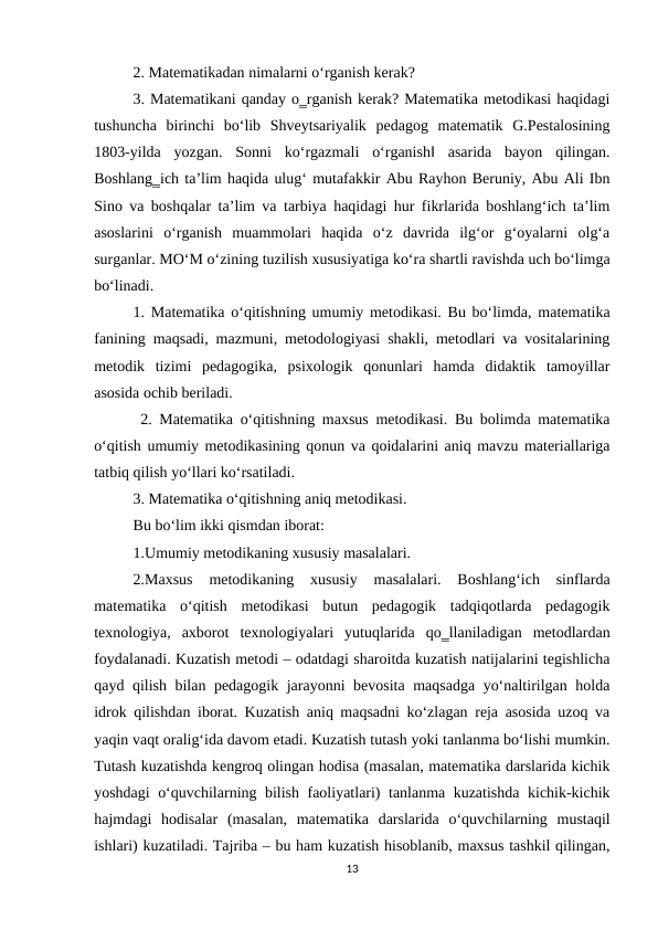 2. Matematikadan nimalarni o‘rganish kerak? 
3. Matematikani qanday o‗rganish kerak? Matematika metodikasi haqidagi
tushuncha  birinchi  bo‘lib  Shveytsariyalik  pedagog  matematik  G.Pestalosining
1803-yilda  yozgan.  Sonni  ko‘rgazmali  o‘rganish‖  asarida  bayon  qilingan.
Boshlang‗ich ta’lim haqida ulug‘ mutafakkir Abu Rayhon Beruniy, Abu Ali Ibn
Sino va boshqalar ta’lim va tarbiya haqidagi hur fikrlarida boshlang‘ich ta’lim
asoslarini  o‘rganish  muammolari  haqida  o‘z  davrida  ilg‘or  g‘oyalarni  olg‘a
surganlar. MO‘M o‘zining tuzilish xususiyatiga ko‘ra shartli ravishda uch bo‘limga
bo‘linadi. 
1. Matematika o‘qitishning umumiy metodikasi. Bu bo‘limda, matematika
fanining maqsadi, mazmuni, metodologiyasi shakli, metodlari va vositalarining
metodik  tizimi  pedagogika,  psixologik  qonunlari  hamda  didaktik  tamoyillar
asosida ochib beriladi.
 2. Matematika o‘qitishning maxsus metodikasi. Bu bolimda matematika
o‘qitish umumiy metodikasining qonun va qoidalarini aniq mavzu materiallariga
tatbiq qilish yo‘llari ko‘rsatiladi. 
3. Matematika o‘qitishning aniq metodikasi. 
Bu bo‘lim ikki qismdan iborat: 
1.Umumiy metodikaning xususiy masalalari. 
2.Maxsus  metodikaning  xususiy  masalalari.  Boshlang‘ich  sinflarda
matematika  o‘qitish  metodikasi  butun  pedagogik  tadqiqotlarda  pedagogik
texnologiya,  axborot  texnologiyalari  yutuqlarida  qo‗llaniladigan  metodlardan
foydalanadi. Kuzatish metodi – odatdagi sharoitda kuzatish natijalarini tegishlicha
qayd qilish bilan pedagogik jarayonni bevosita maqsadga yo‘naltirilgan holda
idrok qilishdan iborat. Kuzatish aniq maqsadni ko‘zlagan reja asosida uzoq va
yaqin vaqt oralig‘ida davom etadi. Kuzatish tutash yoki tanlanma bo‘lishi mumkin.
Тutash kuzatishda kengroq olingan hodisa (masalan, matematika darslarida kichik
yoshdagi o‘quvchilarning bilish faoliyatlari) tanlanma kuzatishda kichik-kichik
hajmdagi  hodisalar  (masalan,  matematika  darslarida  o‘quvchilarning  mustaqil
ishlari) kuzatiladi. Tajriba – bu ham kuzatish hisoblanib, maxsus tashkil qilingan,
13
