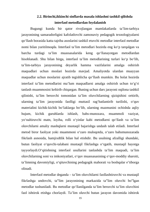 2.2. Birinchi,ikkinchi sinflarda masala ishlashni tashkil qilishda
interfaol metodlardan foydalanish
Bugungi  kunda  bir  qator  rivojlangan  mamlakatlarda  ta’lim-tarbiya
jarayonining samaradorligini kafolatlovchi zamonaviy pedagogik texnologiyalarni
qo‘llash borasida katta tajriba asoslarini tashkil etuvchi metodlar interfaol metodlar
nomi bilan yuritilmoqda. Interfaol ta’lim metodlari hozirda eng ko‘p tarqalgan va
barcha  turdagi  ta’lim  muassasalarida  keng 
qo‘llanayotgan  metodlardan
hisoblanadi. Shu bilan birga, interfaol ta’lim metodlarining turlari ko‘p bo‘lib,
ta’lim-tarbiya  jarayonining  deyarlik  hamma  vazifalarini  amalga  oshirish
maqsadlari  uchun  moslari  hozirda  mavjud.  Amaliyotda  ulardan  muayyan
maqsadlar uchun moslarini ajratib tegishlicha qo‘llash mumkin. Bu holat hozirda
interfaol ta’lim metodlarini ma’lum maqsadlarni amalga oshirish uchun to‘g‘ri
tanlash muammosini keltirib chiqargan. Buning uchun dars jarayoni oqilona tashkil
qilinishi,  ta’lim  beruvchi  tomonidan  ta’lim  oluvchilarning  qiziqishini  orttirib,
ularning  ta’lim  jarayonida  faolligi  muttasil  rag‘batlantirib  turilishi,  o‘quv
materialini kichik-kichik bo‘laklarga bo‘lib, ularning mazmunini ochishda aqliy
hujum,  kichik  guruhlarda  ishlash,  bahs-munozara,  muammoli  vaziyat,
yo‘naltiruvchi  matn,  loyiha,  rolli  o‘yinlar  kabi  metodlarni  qo‘llash  va  ta’lim
oluvchilarni amaliy mashqlarni mustaqil bajarishga undash talab etiladi. Interfaol
metod biror faoliyat yoki muammoni o‘zaro muloqotda, o‘zaro bahsmunozarada
fikrlash asnosida, hamjixdtlik bilan hal etishdir. Bu usulning afzalligi shundaki,
butun faoliyat o‘quvchi-talabani mustaqil fikrlashga o‘rgatib, mustaqil hayotga
tayyorlaydi.O‘qitishning  interfaol  usullarini  tanlashda  ta’lim  maqsadi,  ta’lim
oluvchilarning soni va imkoniyatlari, o‘quv muassasasining o‘quv-moddiy sharoiti,
ta’limning davomiyligi, o‘qituvchining pedagogik mahorati va boshqalar e’tiborga
olinadi. 
Interfaol metodlar deganda – ta’lim oluvchilarni faollashtiruvchi va mustaqil
fikrlashga  undovchi,  ta‟lim  jarayonining  markazida  ta‟lim  oluvchi  bo‟lgan
metodlar tushuniladi. Bu metodlar qo‘llanilganda ta’lim beruvchi ta’lim oluvchini
faol ishtirok etishga chorlaydi. Ta’lim oluvchi butun jarayon davomida ishtirok
15
