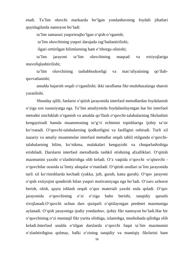 etadi.  Ta’lim  oluvchi  markazda  bo‘lgan  yondashuvning  foydali  jihatlari
quyidagilarda namoyon bo‘ladi: 
ta’lim samarasi yuqoriroqbo‘lgan o‘qish-o‘rganish;
 ta’lim oluvchining yuqori darajada rag‘batlantirilishi;
 ilgari orttirilgan bilimlarning ham e’tiborga olinishi; 
ta’lim  jarayoni  ta’lim  oluvchining  maqsad  va  extiyojlariga
muvofiqlashtirilishi; 
ta’lim  oluvchining  tashabbuskorligi  va  mas‘uliyatining  qo‘llab-
quvvatlanishi; 
amalda bajarish orqali o‘rganilishi; ikki taraflama fikr-mulohazalarga sharoit
yaratilishi.
Shunday qilib, fanlarni o‘qitish jarayonida interfaol metodlardan foydalanish
o‘ziga xos xususiyatga ega. Ta’lim amaliyotida foydalanilayotgan har bir interfaol
metodni sinchiklab o‘rganish va amalda qo‘llash o‘quvchi-talabalarning fikrlashini
kengaytiradi  hamda  muammoning  to‘g‘ri  echimini  topishlariga  ijobiy  ta’sir
ko‘rsatadi. O‘quvchi-talabalarning ijodkorligini va faolligini oshiradi. Turli xil
nazariy va amaliy muammolar interfaol metodlar orqali tahlil etilganda o‘quvchi-
talabalarning  bilim,  ko‘nikma,  malakalari  kengayishi  va  chuqurlashishiga
erishiladi. Darslarni interfaol metodlarda tashkil etishning afzalliklari. O‘qitish
mazmunini yaxshi o‘zlashtirishga olib keladi. O‘z vaqtida o‘quvchi -o‘qituvchi -
o‘quvchilar orasida ta`limiy aloqalar o‘rnatiladi. O‘qitish usullari ta`lim jarayonida
turli xil ko‘rinishlarda kechadi (yakka, juft, guruh, katta guruh). O‘quv jarayoni
o‘qish extiyojini qondirish bilan yuqori motivatsiyaga ega bo‘ladi. O‘zaro axborot
berish,  olish,  qayta  ishlash  orqali  o‘quv  materiali  yaxshi  esda  qoladi.  O‘quv
jarayonida  o‘quvchining  o‘zi  o‘ziga  baho  berishi,  tanqidiy  qarashi
rivojlanadi.O‘quvchi  uchun  dars  qiziqarli  o‘qitilayotgan  predmet  mazmuniga
aylanadi. O‘qish jarayoniga ijodiy yondashuv, ijobiy fikr namoyon bo‘ladi.Har bir
o‘quvchining o‘zi mustaqil fikr yurita olishiga, izlanishga, mushohada qilishga olib
keladi.Interfaol  usulda  o‘tilgan  darslarda  o‘quvchi  faqat  ta`lim  mazmunini
o‘zlashtiribgina  qolmay,  balki  o‘zining  tanqidiy  va  mantiqiy  fikrlarini  ham
16
