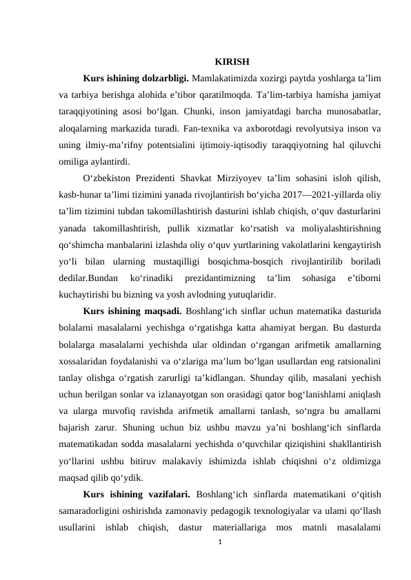 KIRISH
Kurs ishining dolzarbligi. Mamlakatimizda xozirgi paytda yoshlarga ta’lim
va tarbiya berishga alohida e’tibor qaratilmoqda. Ta’lim-tarbiya hamisha jamiyat
taraqqiyotining asosi bo‘lgan. Chunki, inson jamiyatdagi barcha munosabatlar,
aloqalarning markazida turadi. Fan-texnika va axborotdagi revolyutsiya inson va
uning ilmiy-ma’rifny potentsialini ijtimoiy-iqtisodiy taraqqiyotning hal qiluvchi
omiliga aylantirdi.  
O‘zbekiston  Prezidenti  Shavkat  Mirziyoyev  ta’lim  sohasini  isloh  qilish,
kasb-hunar ta’limi tizimini yanada rivojlantirish bo‘yicha 2017—2021-yillarda oliy
ta’lim tizimini tubdan takomillashtirish dasturini ishlab chiqish, o‘quv dasturlarini
yanada  takomillashtirish,  pullik  xizmatlar  ko‘rsatish  va  moliyalashtirishning
qo‘shimcha manbalarini izlashda oliy o‘quv yurtlarining vakolatlarini kengaytirish
yo‘li  bilan  ularning  mustaqilligi  bosqichma-bosqich  rivojlantirilib  boriladi
dedilar.Bundan  ko‘rinadiki  prezidantimizning  ta’lim  sohasiga  e’tiborni
kuchaytirishi bu bizning va yosh avlodning yutuqlaridir.  
Kurs ishining maqsadi. Boshlang‘ich sinflar uchun matematika dasturida
bolalarni masalalarni yechishga o‘rgatishga katta ahamiyat bergan. Bu dasturda
bolalarga masalalarni yechishda ular oldindan o‘rgangan arifmetik amallarning
xossalaridan foydalanishi va o‘zlariga ma’lum bo‘lgan usullardan eng ratsionalini
tanlay olishga o‘rgatish zarurligi ta’kidlangan. Shunday qilib, masalani yechish
uchun berilgan sonlar va izlanayotgan son orasidagi qator bog‘lanishlami aniqlash
va ularga muvofiq ravishda arifmetik amallarni  tanlash,  so‘ngra bu amallarni
bajarish  zarur.  Shuning  uchun  biz  ushbu  mavzu  ya’ni  boshlang‘ich  sinflarda
matematikadan sodda masalalarni yechishda o‘quvchilar qiziqishini shakllantirish
yo‘llarini  ushbu  bitiruv  malakaviy  ishimizda  ishlab  chiqishni  o‘z  oldimizga
maqsad qilib qo‘ydik. 
Kurs  ishining  vazifalari. Boshlang‘ich  sinflarda  matematikani  o‘qitish
samaradorligini oshirishda zamonaviy pedagogik texnologiyalar va ulami qo‘llash
usullarini  ishlab  chiqish,  dastur  materiallariga  mos  matnli  masalalami
1
