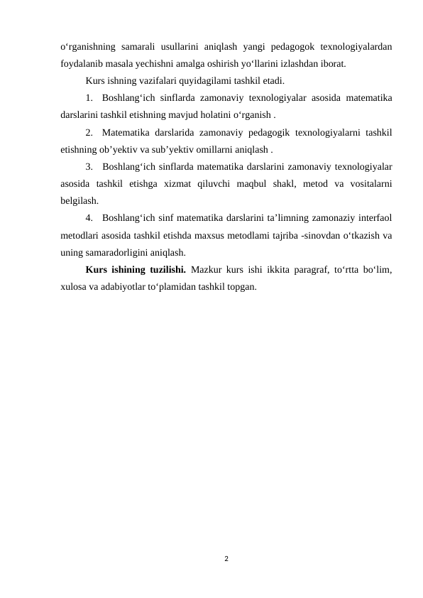o‘rganishning  samarali  usullarini  aniqlash  yangi  pedagogok  texnologiyalardan
foydalanib masala yechishni amalga oshirish yo‘llarini izlashdan iborat. 
Kurs ishning vazifalari quyidagilami tashkil etadi.
1.
Boshlang‘ich sinflarda zamonaviy texnologiyalar asosida matematika
darslarini tashkil etishning mavjud holatini o‘rganish .
2.
Matematika darslarida zamonaviy pedagogik texnologiyalarni tashkil
etishning ob’yektiv va sub’yektiv omillarni aniqlash .
3.
Boshlang‘ich sinflarda matematika darslarini zamonaviy texnologiyalar
asosida  tashkil  etishga  xizmat  qiluvchi  maqbul  shakl,  metod  va  vositalarni
belgilash.
4.
Boshlang‘ich sinf matematika darslarini ta’limning zamonaziy interfaol
metodlari asosida tashkil etishda maxsus metodlami tajriba -sinovdan o‘tkazish va
uning samaradorligini aniqlash.
Kurs ishining tuzilishi. Mazkur kurs ishi ikkita paragraf, to‘rtta bo‘lim,
xulosa va adabiyotlar to‘plamidan tashkil topgan.
2
