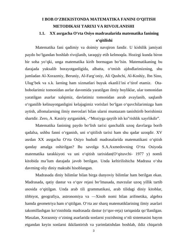 I BOB.O‘ZBEKISTONDA MATEMATIKA FANINI O‘QITISH
METODIKASI TARIXI VA RIVOJLANISHI
1.1.
XX asrgacha O‘rta Osiyo madrasalarida matematika fanining
o‘qitilishi
Matematika fani qadimiy va doimiy navqiron fandir. U kishilik jamiyati
paydo bo‘lgandan boshlab rivojlanib, taraqqiy etib kelmoqda. Hozirgi kunda biron
bir soha yo‘qki, unga matematika kirib bormagan bo‘lsin. Matematikaning bu
darajada  yuksalib  borayotganligida,  albatta,  o‘tmish  ajdodlarimizning,  shu
jumladan Al-Xorazmiy, Beruniy, Al-Farg‘oniy, Ali Qushchi, Al-Koshiy, Ibn Sino,
Ulug‘bek va x.k. larning ham xizmatlari buyuk ekanli1'ini e’tirof etamiz.  Ota-
bobolarimiz tomonidan asrlar davomida yaratilgan ilmiy boyliklar, ular tomonidan
yaratilgan  asarlar  xalqimiz,  davlatimiz  tomonidan  asrab  avaylanib,  saqlanib
o‘rganilib kelinayotganligini kelajagimiz vorislari bo‘lgan o‘quvchilarimizga ham
aytish, allomalarning ilmiy meroslari bilan ularni muntazam tanishtirib borishimiz
shartdir. Zero, A. Kasiriy aytganidek, -“Moziyga qaytib ish ko‟rishlik xayrlikdir”. 
Matematika fanining paydo bo‘lish tarixi qanchalik uzoq davrlarga borib
qadalsa, ushbu fanni o‘rganish, uni o‘qitilish tarixi ham shu qadar uzoqdir. XV
asrdan  XX  asrgacha  O‘rta  Osiyo  hududi  madrasalarida  matematikani  o‘qitish
qanday  amalga  oshirilgan?  Bu  savolga  S.A.Axmedovning  O‘rta  Osiyoda
matematika  tarakkiyoti  va  uni  o‘qitish  tarixidan(O‘qituvchi-  1977  y)  nomli
kitobida  ma’lum  darajada  javob  berilgan.  Unda  keltirilishicha  Madrasa  o‘sha
davrning oliy diniy maktabi hisoblangan. 
Madrasada diniy bilimlar bilan birga dunyoviy bilimlar ham berilgan ekan.
Madrasada, qatiy dastur va o‘quv rejasi bo‘lmasada, mavzular uzoq yillik tartib
asosida  o‘qitilgan.  Unda  arab  tili  grammatikasi,  arab  tilidagi  diniy  kitoblar,
tibbiyot,  geografiya,  astronomiya  va  ―Xisob  nomi  bilan  arifmetika,  algebra
hamda geometriya ham o‘qitilgan. O‘rta asr sharq matematiklarining ilmiy asarlari
takomillashgan ko‘rinishida madrasada dastur (o‘quv-reja) tariqasida qo‘llanilgan.
Masalan, Xorazmiy o‘zining asarlarida sonlarni yozishning o‘nli sistemasini bayon
etgandan keyin sonlarni ikkilantirish va yarimlatishdan boshlab, ildiz chiqarish
3
