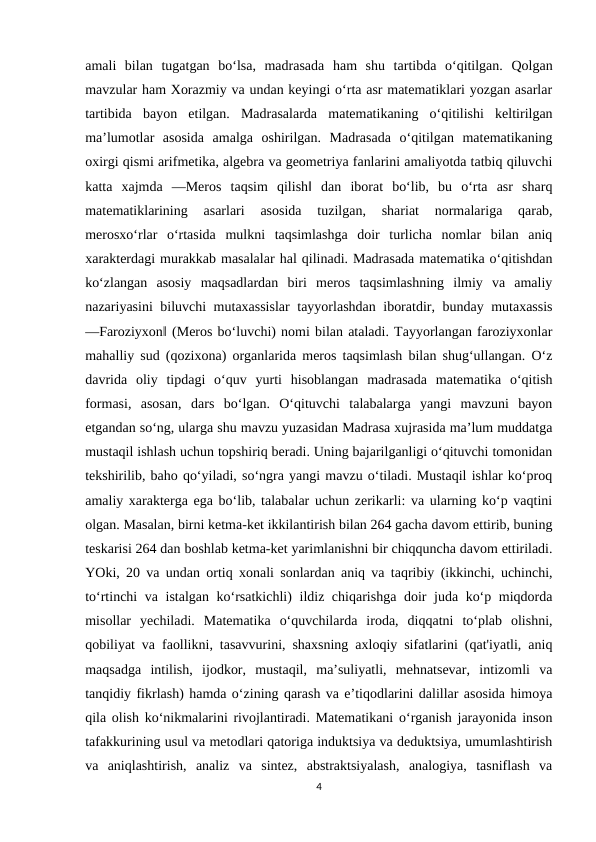 amali  bilan  tugatgan  bo‘lsa,  madrasada  ham  shu  tartibda  o‘qitilgan.  Qolgan
mavzular ham Xorazmiy va undan keyingi o‘rta asr matematiklari yozgan asarlar
tartibida  bayon  etilgan.  Madrasalarda  matematikaning  o‘qitilishi  keltirilgan
ma’lumotlar  asosida  amalga  oshirilgan.  Madrasada  o‘qitilgan  matematikaning
oxirgi qismi arifmetika, algebra va geometriya fanlarini amaliyotda tatbiq qiluvchi
katta  xajmda  ―Meros  taqsim  qilish‖  dan  iborat  bo‘lib,  bu  o‘rta  asr  sharq
matematiklarining  asarlari  asosida  tuzilgan,  shariat  normalariga  qarab,
merosxo‘rlar  o‘rtasida  mulkni  taqsimlashga  doir  turlicha  nomlar  bilan  aniq
xarakterdagi murakkab masalalar hal qilinadi. Madrasada matematika o‘qitishdan
ko‘zlangan  asosiy  maqsadlardan  biri  meros  taqsimlashning  ilmiy  va  amaliy
nazariyasini biluvchi mutaxassislar  tayyorlashdan iboratdir, bunday mutaxassis
―Faroziyxon‖ (Meros bo‘luvchi) nomi bilan ataladi. Tayyorlangan faroziyxonlar
mahalliy sud (qozixona) organlarida meros taqsimlash bilan shug‘ullangan. O‘z
davrida  oliy  tipdagi  o‘quv  yurti  hisoblangan  madrasada  matematika  o‘qitish
formasi,  asosan,  dars  bo‘lgan.  O‘qituvchi  talabalarga  yangi  mavzuni  bayon
etgandan so‘ng, ularga shu mavzu yuzasidan Madrasa xujrasida ma’lum muddatga
mustaqil ishlash uchun topshiriq beradi. Uning bajarilganligi o‘qituvchi tomonidan
tekshirilib, baho qo‘yiladi, so‘ngra yangi mavzu o‘tiladi. Mustaqil ishlar ko‘proq
amaliy xarakterga ega bo‘lib, talabalar uchun zerikarli: va ularning ko‘p vaqtini
olgan. Masalan, birni ketma-ket ikkilantirish bilan 264 gacha davom ettirib, buning
teskarisi 264 dan boshlab ketma-ket yarimlanishni bir chiqquncha davom ettiriladi.
YOki, 20 va undan ortiq xonali sonlardan aniq va taqribiy (ikkinchi, uchinchi,
to‘rtinchi va istalgan ko‘rsatkichli) ildiz chiqarishga doir juda ko‘p miqdorda
misollar  yechiladi.  Matematika  o‘quvchilarda  iroda,  diqqatni  to‘plab  olishni,
qobiliyat va faollikni, tasavvurini, shaxsning axloqiy sifatlarini (qat'iyatli, aniq
maqsadga  intilish,  ijodkor,  mustaqil,  ma’suliyatli,  mehnatsevar,  intizomli  va
tanqidiy fikrlash) hamda o‘zining qarash va e’tiqodlarini dalillar asosida himoya
qila olish ko‘nikmalarini rivojlantiradi. Matematikani o‘rganish jarayonida inson
tafakkurining usul va metodlari qatoriga induktsiya va deduktsiya, umumlashtirish
va  aniqlashtirish,  analiz  va  sintez,  abstraktsiyalash,  analogiya,  tasniflash  va
4
