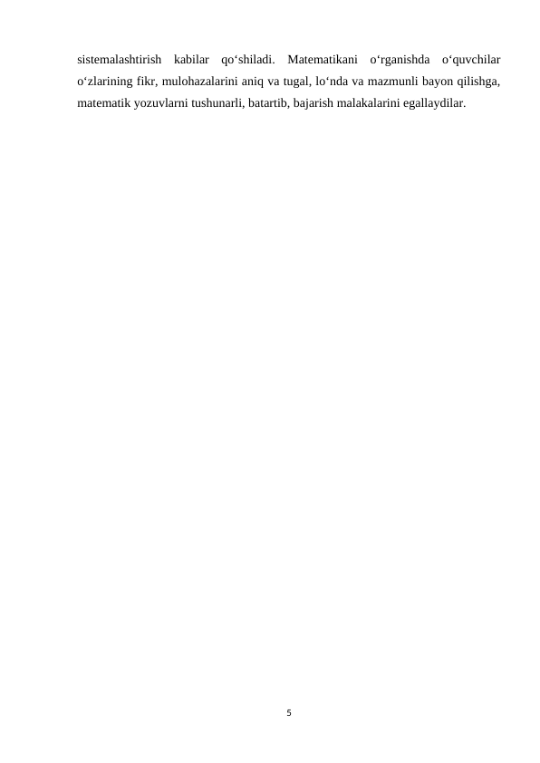 sistemalashtirish  kabilar  qo‘shiladi.  Matematikani  o‘rganishda  o‘quvchilar
o‘zlarining fikr, mulohazalarini aniq va tugal, lo‘nda va mazmunli bayon qilishga,
matematik yozuvlarni tushunarli, batartib, bajarish malakalarini egallaydilar. 
5

