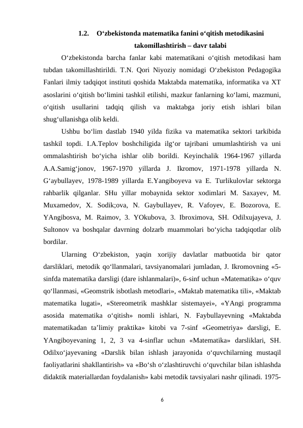 1.2.
O‘zbekistonda matematika fanini o‘qitish metodikasini
takomillashtirish – davr talabi
O‘zbekistonda barcha fanlar kabi matematikani o‘qitish metodikasi ham
tubdan takomillashtirildi. T.N. Qori Niyoziy nomidagi O‘zbekiston Pedagogika
Fanlari ilmiy tadqiqot instituti qoshida Maktabda matematika, informatika va XT
asoslarini o‘qitish bo‘limini tashkil etilishi, mazkur fanlarning ko‘lami, mazmuni,
o‘qitish  usullarini  tadqiq  qilish  va  maktabga  joriy  etish  ishlari  bilan
shug‘ullanishga olib keldi. 
Ushbu bo‘lim dastlab 1940 yilda fizika va matematika sektori tarkibida
tashkil  topdi.  I.A.Teplov  boshchiligida  ilg‘or  tajribani  umumlashtirish  va  uni
ommalashtirish  bo‘yicha  ishlar  olib  borildi.  Keyinchalik  1964-1967  yillarda
A.A.Samig‘jonov,  1967-1970  yillarda  J.  Ikromov,  1971-1978  yillarda  N.
G‘aybullayev, 1978-1989 yillarda E.Yangiboyeva va E. Turlikulovlar sektorga
rahbarlik  qilganlar.  SHu  yillar  mobaynida  sektor  xodimlari  M.  Saxayev,  M.
Muxamedov,  X.  Sodik;ova,  N.  Gaybullayev,  R.  Vafoyev,  E.  Bozorova,  E.
YAngibosva, M. Raimov, 3. YOkubova, 3. Ibroximova, SH. Odilxujayeva, J.
Sultonov va boshqalar davrning dolzarb muammolari bo‘yicha tadqiqotlar olib
bordilar. 
Ularning  O‘zbekiston,  yaqin  xorijiy  davlatlar  matbuotida  bir  qator
darsliklari, metodik qo‘llanmalari, tavsiyanomalari jumladan, J. Ikromovning «5-
sinfda matematika darsligi (dare ishlanmalari)», 6-sinf uchun «Matematika» o‘quv
qo‘llanmasi, «Geomstrik isbotlash metodlari», «Maktab matematika tili», «Maktab
matematika  lugati»,  «Stereometrik  mashklar  sistemayei»,  «YAngi  programma
asosida  matematika  o‘qitish»  nomli  ishlari,  N.  Faybullayevning  «Maktabda
matematikadan  ta’limiy  praktika»  kitobi  va  7-sinf  «Geometriya»  darsligi,  E.
YAngiboyevaning  1,  2,  3  va  4-sinflar  uchun  «Matematika»  darsliklari,  SH.
Odilxo‘jayevaning  «Darslik  bilan  ishlash  jarayonida  o‘quvchilarning  mustaqil
faoliyatlarini shakllantirish» va «Bo‘sh o‘zlashtiruvchi o‘quvchilar bilan ishlashda
didaktik materiallardan foydalanish» kabi metodik tavsiyalari nashr qilinadi. 1975-
6
