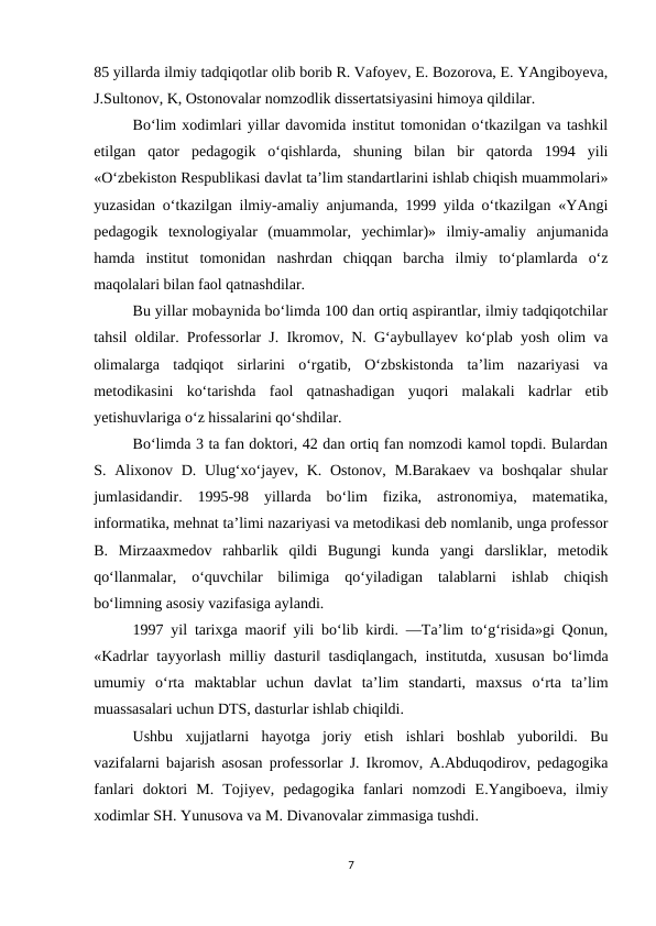 85 yillarda ilmiy tadqiqotlar olib borib R. Vafoyev, E. Bozorova, E. YAngiboyeva,
J.Sultonov, K, Ostonovalar nomzodlik dissertatsiyasini himoya qildilar. 
Bo‘lim xodimlari yillar davomida institut tomonidan o‘tkazilgan va tashkil
etilgan  qator  pedagogik  o‘qishlarda,  shuning  bilan  bir  qatorda  1994  yili
«O‘zbekiston Respublikasi davlat ta’lim standartlarini ishlab chiqish muammolari»
yuzasidan o‘tkazilgan ilmiy-amaliy anjumanda, 1999 yilda o‘tkazilgan «YAngi
pedagogik  texnologiyalar  (muammolar,  yechimlar)»  ilmiy-amaliy  anjumanida
hamda  institut  tomonidan  nashrdan  chiqqan  barcha  ilmiy  to‘plamlarda  o‘z
maqolalari bilan faol qatnashdilar. 
Bu yillar mobaynida bo‘limda 100 dan ortiq aspirantlar, ilmiy tadqiqotchilar
tahsil oldilar. Professorlar J. Ikromov, N. G‘aybullayev ko‘plab yosh olim va
olimalarga  tadqiqot  sirlarini  o‘rgatib,  O‘zbskistonda  ta’lim  nazariyasi  va
metodikasini  ko‘tarishda  faol  qatnashadigan  yuqori  malakali  kadrlar  etib
yetishuvlariga o‘z hissalarini qo‘shdilar. 
Bo‘limda 3 ta fan doktori, 42 dan ortiq fan nomzodi kamol topdi. Bulardan
S. Alixonov D. Ulug‘xo‘jayev, K. Ostonov,  M.Barakaev  va boshqalar  shular
jumlasidandir.  1995-98  yillarda  bo‘lim  fizika,  astronomiya,  matematika,
informatika, mehnat ta’limi nazariyasi va metodikasi deb nomlanib, unga professor
B.  Mirzaaxmedov  rahbarlik  qildi  Bugungi  kunda  yangi  darsliklar,  metodik
qo‘llanmalar,  o‘quvchilar  bilimiga  qo‘yiladigan  talablarni  ishlab  chiqish
bo‘limning asosiy vazifasiga aylandi. 
1997 yil tarixga maorif yili bo‘lib kirdi. ―Ta’lim to‘g‘risida»gi Qonun,
«Kadrlar tayyorlash milliy dasturi‖ tasdiqlangach, institutda, xususan bo‘limda
umumiy  o‘rta  maktablar  uchun  davlat  ta’lim  standarti,  maxsus  o‘rta  ta’lim
muassasalari uchun DTS, dasturlar ishlab chiqildi. 
Ushbu  xujjatlarni  hayotga  joriy  etish  ishlari  boshlab  yuborildi.  Bu
vazifalarni bajarish asosan professorlar J. Ikromov, A.Abduqodirov, pedagogika
fanlari  doktori  M.  Tojiyev,  pedagogika  fanlari  nomzodi  E.Yangiboeva,  ilmiy
xodimlar SH. Yunusova va M. Divanovalar zimmasiga tushdi. 
7
