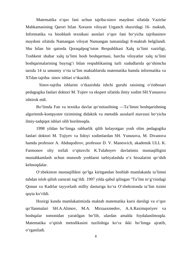 Matematika  o‘quv  fani  uchun  tajriba-sinov  maydoni  sifatida  Vazirlar
Mahkamasining Qarori bilan Xorazm viloyati Urganch shaxridagi 16- maktab,
Informatika  va  hisoblash  texnikasi  asoslari  o‘quv  fani  bo‘yicha  tajribasinov
maydoni sifatida Namangan viloyat Namangan tumanidagi 8-maktab belgilandi.
Shu  bilan  bir  qatorda  Qoraqalpog‘iston  Respublikasi  Xalq  ta’limi  vazirligi,
Toshkent shahar xalq ta’limi bosh boshqarmasi, barcha viloyatlar xalq ta’limi
boshqarmalarining  buyrug‘i  bilan  respublikaning  turli  xududlarida  qo‘shimcha
tarzda 14 ta umumiy o‘rta ta’lim maktablarida matematika hamda informatika va
XTdan tajriba- sinov ishlari o‘tkazildi.
 Sinov-tajriba  ishlarini  o‘tkazishda  ishchi  guruhi  raisining  o‘rinbosari
pedagogika fanlari doktori M. Tojiev va ekspert sifatida ilmiy xodim SH.Yunusova
ishtirok etdi. 
Bo‘limda Fan va texnika davlat qo‘mitasi‖ning ―Ta’limni boshqarishning
algoritmik-kompyuter tizimining didaktik va metodik asoslari‖ mavzusi bo‘yicha
ilmiy-tadqiqot ishlari olib borilmoqda. 
1998  yildan  bo‘limga  rahbarlik  qilib  kelayotgan  yosh  olim  pedagogika
fanlari doktori M. Tojiyev va fidoyi xodimlardan SH. Yunusova, M. Divanova
hamda professor A. Abduqodirov, professor D. V. Manesvich, akademik ULL K.
Farmonov  oliy  toifali  o‘qituvchi  K.Tulaboyev  davlatimiz  mustaqilligini
mustahkamlash  uchun munosib yoshlarni  tarbiyalashda  o‘z hissalarini  qo‘shib
kelmoqdalar.
O‘zbekiston mustaqillikni qo‘lga kiritgandan boshlab mamlakatda ta’limni
tubdan isloh qilish zarurati tug‘ildi. 1997 yilda qabul qilingan "Ta’lim to‘g‘risidagi
Qonun va Kadrlar tayyorlash milliy dasturiga ko‘ra O‘zbekistonda ta’lim tizimi
qayta ko‘rildi. 
Hozirgi kunda mamlakatimizda maktab matematika kursi darsligi va o‘quv
qo‘llanmalari  SH.A.Alimov,  M.A.  Mirzaaxmedov,  A.A.Raximqoriyev  va
boshqalar  tomonidan  yaratilgan  bo‘lib,  ulardan  amalda  foydalanilmoqda.
Matematika  o‘qitish  metodikasini  tuzilishiga  ko‘ra  ikki  bo‘limga  ajratib,
o‘rganiladi. 
8
