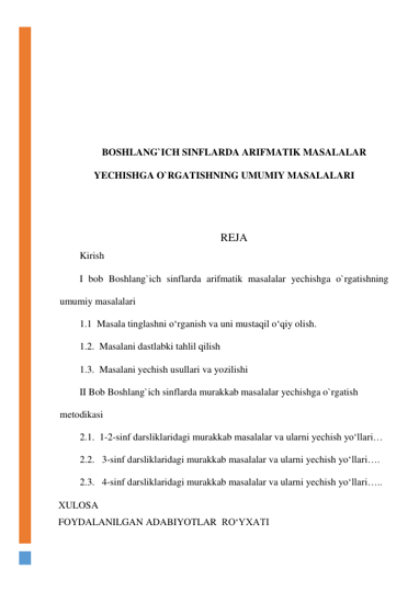  
 
 
 
 
 
BOSHLANG`ICH SINFLARDA ARIFMATIK MASALALAR 
YECHISHGA O`RGATISHNING UMUMIY MASALALARI 
 
 
REJA 
Kirish 
I bob Boshlang`ich sinflarda arifmatik masalalar yechishga o`rgatishning 
umumiy masalalari 
1.1  Masala tinglashni o‘rganish va uni mustaqil o‘qiy olish. 
1.2.  Masalani dastlabki tahlil qilish 
1.3.  Masalani yechish usullari va yozilishi 
II Bob Boshlang`ich sinflarda murakkab masalalar yechishga o`rgatish 
metodikasi 
2.1.  1-2-sinf darsliklaridagi murakkab masalalar va ularni yechish yo‘llari… 
2.2.   3-sinf darsliklaridagi murakkab masalalar va ularni yechish yo‘llari…. 
2.3.   4-sinf darsliklaridagi murakkab masalalar va ularni yechish yo‘llari….. 
  ХULOSA 
  FOYDALANILGAN ADABIYOTLAR  RO‘YXATI  
 
