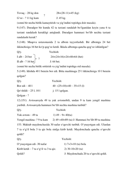 Tovuq – 28 kg don   
28+(28-11)=45 (kg) 
G‘oz - ? 11 kg kam  
J: 45 kg. 
(sonni bir necha birlik kamaytirish va yig‘indini topishga doir masala). 
9.(147). Duradgor bir kunda 42 ta taxtani randalab bo‘lganidan keyin yana 6 ta 
taxtani randalash kerakligi aniqlandi. Duradgor hammasi bo‘lib nechta taxtani 
randalashi kerak? 
5.(148). Muqova ustaxonasida 2 ta albom tayyorlashdi. Bir albomga 24 bet 
ikkinchisiga 16 bet ko‘p qog‘oz ketdi. Ikkala albomga qancha qog‘oz ishlatilgan? 
Q/y.                                       Yechish: 
I alb – 24 bet 
 24+(24+16)=24+40=64 (bet) 
II alb - ? 16 bet  
J: 64 bet. 
(sonni bir necha birlik orttirish va yig‘indini topishga oid masala). 
5.(149). Idishda 40 l benzin bor edi. Bitta mashinaga 25 l ikkinchisiga 10 l benzin 
qolgan? 
Q/y.                                           Yechish: 
Bor edi – 40 l                             40 –(25+10)=40 – 35=15 (l) 
Qo‘shildi – 25 l, 10 l                  j: 15 l qolgan. 
Qolgan - ?  
12.(151). Avtosaroyda 49 ta yuk avtomobili, undan 9 ta kam yengil mashina 
yuribdi. Avtosaroyda hammasi bo‘lib nechta mashina turibdi? 
Q/y.                                                 Yechish: 
Yuk avtom – 49 ta                      1) 49 – 9= 40(ta)  
Yengil mashina -? 9 ta kam       2) 49 +40=89 (ta) J: Hammasi bo‘lib 89 ta mashina 
153. Maktab maydonchasida 30 nafar o‘quvchi turibdi. O‘ynayotgan edi. Ulardan 
7 ta o‘g‘il bola 3 ta qiz bola sinfga kirib ketdi. Maydonchada qancha o‘quvchi 
qoldi? 
Q/y.                                                         Yechish:  
O‘ynayotgan edi -30 nafar                         1) 7+3=10 (ta) bola  
Kirib ketdi – 7 ta o‘g‘il va 3 ta qiz.            2) 30-10=20 (ta)  
Qoldi?                                                         J: Maydonchada 20 ta o‘quvchi qoldi. 
? 
? 
