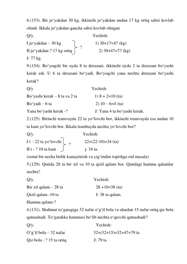 6.(153). Bir jo‘yakdan 30 kg, ikkinchi jo‘yakdan undan 17 kg ortiq sabzi kovlab 
olindi. Ikkala jo‘yakdan qancha sabzi kovlab olingan 
Q/y.                                                     Yechish: 
I jo‘yakdan – 30 kg                               1) 30+17=47 (kg) 
II jo‘yakdan-? 17 kg ortiq 
    2) 30+47=77 (kg) 
J: 77 kg. 
9.(154). Bo‘yoqchi bir uyda 8 ta derazani, ikkinchi uyda 2 ta derazani bo‘yashi 
kerak edi. U 6 ta derazani bo‘yadi. Bo‘yoqchi yana nechta derazani bo‘yashi 
kerak? 
Q/y                                                     Yechish: 
Bo‘yashi kerak – 8 ta va 2 ta                1) 8 + 2=10 (ta) 
Bo‘yadi – 6 ta                                        2) 10 – 6=4 (ta) 
Yana bo‘yashi kerak -?                         J: Yana 4 ta bo‘yashi kerak. 
2.(125). Birinchi tramvayda 22 ta yo‘lovchi bor, ikkinchi tramvayda esa undan 10 
ta kam yo‘lovchi bor. Ikkala trambayda nechta yo‘lovchi bor? 
Q/y.                                            Yechish: 
I t – 22 ta yo‘lovchi                     22+(22-10)=34 (ta) 
II t - ? 10 ta kam  
j: 34 ta. 
(sonni bir necha birlik kamaytirish va yig‘indini topishga oid masala) 
5.(129). Qutida 28 ta bir xil va 10 ta qizil qalam bor. Qutidagi hamma qalamlar 
nechta? 
Q/y.                                                      Yechish: 
Bir xil qalam – 28 ta                              28 +10=38 (ta) 
Qizil qalam -10 ta                                  J: 38 ta qalam. 
Hamma qalam-? 
4.(131). Shahmat to‘garagiga 32 nafar o‘g‘il bola va ulardan 15 nafar ortiq qiz bola 
qatnashadi. To‘garakka hammasi bo‘lib nechta o‘quvchi qatnashadi? 
Q/y.                                                        Yechish: 
O‘g‘il bola – 32 nafar                          32+(32+15)=32+47=79 ta 
Qiz bola - ? 15 ta ortiq                         J: 79 ta 
? 
? 
