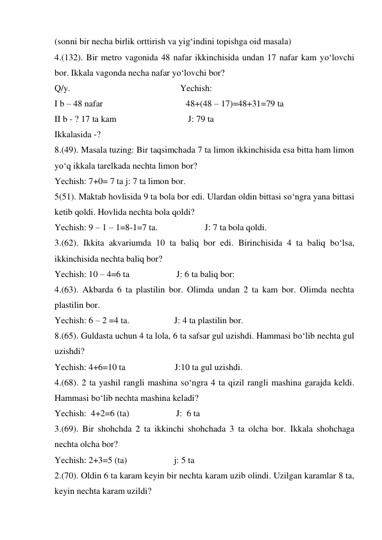 (sonni bir necha birlik orttirish va yig‘indini topishga oid masala) 
4.(132). Bir metro vagonida 48 nafar ikkinchisida undan 17 nafar kam yo‘lovchi 
bor. Ikkala vagonda necha nafar yo‘lovchi bor? 
Q/y.                                                 Yechish: 
I b – 48 nafar                                     48+(48 – 17)=48+31=79 ta 
II b - ? 17 ta kam                                J: 79 ta  
Ikkalasida -?   
8.(49). Masala tuzing: Bir taqsimchada 7 ta limon ikkinchisida esa bitta ham limon 
yo‘q ikkala tarelkada nechta limon bor? 
Yechish: 7+0= 7 ta j: 7 ta limon bor. 
5(51). Maktab hovlisida 9 ta bola bor edi. Ulardan oldin bittasi so‘ngra yana bittasi 
ketib qoldi. Hovlida nechta bola qoldi? 
Yechish: 9 – 1 – 1=8-1=7 ta.                     J: 7 ta bola qoldi. 
3.(62). Ikkita akvariumda 10 ta baliq bor edi. Birinchisida 4 ta baliq bo‘lsa, 
ikkinchisida nechta baliq bor? 
Yechish: 10 – 4=6 ta                     J: 6 ta baliq bor:  
4.(63). Akbarda 6 ta plastilin bor. Olimda undan 2 ta kam bor. Olimda nechta 
plastilin bor. 
Yechish: 6 – 2 =4 ta.                    J: 4 ta plastilin bor. 
8.(65). Guldasta uchun 4 ta lola, 6 ta safsar gul uzishdi. Hammasi bo‘lib nechta gul 
uzishdi? 
Yechish: 4+6=10 ta                      J:10 ta gul uzishdi. 
4.(68). 2 ta yashil rangli mashina so‘ngra 4 ta qizil rangli mashina garajda keldi. 
Hammasi bo‘lib nechta mashina keladi? 
Yechish:  4+2=6 (ta)                     J:  6 ta  
3.(69). Bir shohchda 2 ta ikkinchi shohchada 3 ta olcha bor. Ikkala shohchaga 
nechta olcha bor?  
Yechish: 2+3=5 (ta)                     j: 5 ta 
2.(70). Oldin 6 ta karam keyin bir nechta karam uzib olindi. Uzilgan karamlar 8 ta, 
keyin nechta karam uzildi? 
