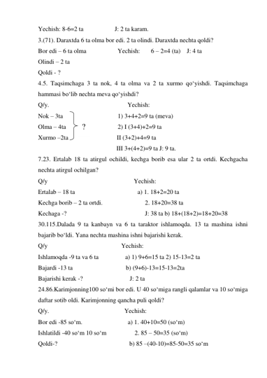 Yechish: 8-6=2 ta                    J: 2 ta karam. 
3.(71). Daraxtda 6 ta olma bor edi. 2 ta olindi. Daraxtda nechta qoldi? 
Bor edi – 6 ta olma                    Yechish:       6 – 2=4 (ta)    J: 4 ta  
Olindi – 2 ta  
Qoldi - ?  
4.5. Taqsimchaga 3 ta nok, 4 ta olma va 2 ta xurmo qo‘yishdi. Taqsimchaga 
hammasi bo‘lib nechta meva qo‘yishdi? 
Q/y.                                                  Yechish: 
Nok – 3ta                                   1) 3+4+2=9 ta (meva) 
Olma – 4ta                                 2) I (3+4)+2=9 ta  
Xurmo –2ta                               II (3+2)+4=9 ta  
                                                  III 3+(4+2)=9 ta J: 9 ta. 
7.23. Ertalab 18 ta atirgul ochildi, kechga borib esa ular 2 ta ortdi. Kechgacha 
nechta atirgul ochilgan? 
Q/y                                                       Yechish:  
Ertalab – 18 ta                                        a) 1. 18+2=20 ta 
Kechga borib – 2 ta ortdi.                           2. 18+20=38 ta 
Kechaga -?                                                  J: 38 ta b) 18+(18+2)=18+20=38 
30.115.Dalada 9 ta kanbayn va 6 ta taraktor ishlamoqda. 13 ta mashina ishni 
bajarib bo‘ldi. Yana nechta mashina ishni bajarishi kerak. 
Q/y                                               Yechish:  
Ishlamoqda -9 ta va 6 ta                 a) 1) 9+6=15 ta 2) 15-13=2 ta  
Bajardi -13 ta                                  b) (9+6)-13=15-13=2ta    
Bajarishi kerak -?                              J: 2 ta 
24.86.Karimjonning100 so‘mi bor edi. U 40 so‘miga rangli qalamlar va 10 so‘miga 
daftar sotib oldi. Karimjonning qancha puli qoldi? 
Q/y.                                                Yechish: 
Bor edi -85 so‘m.                             a) 1. 40+10=50 (so‘m) 
Ishlatildi -40 so‘m 10 so‘m                  2. 85 – 50=35 (so‘m) 
Qoldi-?                                              b) 85 –(40-10)=85-50=35 so‘m 
? 
