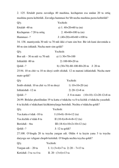 2. 125. Ertalab paxta zavodiga 40 mashina, kechqurun esa undan 20 ta ortiq 
mashina paxta keltirildi. Zavodga hammasi bo‘lib necha mashina paxta keltirildi? 
Q/y.                                                   Yechish: 
Ertalab -40 m                                     a) 1. 40+20=60 ta (m) 
Kechqurun -? 20 ta ortiq                        2. 40+60=100 ta (m) 
Hammasi -?                                       J: (40+20)=40+60 =100 ta  
34. 138. mantiyorda 30 mli va 70 mli ikki o‘ram sim bor. Bir ish kuni davomida u 
80 m sim ishlatdi. Necha metr sim qoldi? 
Q/y.                                               Yechish: 
Bor edi – 30 m mli va 70 mli          a) 1) 30+70=100 
Ishlatildi -80 m                                     2) 100-80=20 m  
Qoldi -?                                            b) (30+70)-80-100-80=20 m    J: 20 m  
25.94. 10 m chit va 10 m shoyi sotib olishdi. 12 m matoni ishlatishdi. Necha metr 
mato qoldi? 
Q/y                                                                 Yechish: 
Sotib olishdi. 10 m chit va 10 m shoyi             1) 10+10=20 (m) 
Ishlatishdi -12 m                                               2) 20-12=8 m   
Qoldi -?                                                           J: 8 m mato    (10+10)-12=20-12=8 m 
26.99. Bolalar plastilindan 19 ta katta o‘rdakcha va 8 ta kichik o‘rdakcha yasashdi. 
6 ta kichik o‘rdakchani kichkintoylarga berishdi. Nechta o‘rdakcha qoldi? 
Q/y.                                            Yechish: 
Yas.katta o‘rdak -10 ta                 I (10+8)-18-6=12 (ta) 
Yas.kichik o‘rdak-8 ta                  II (10-6)+8=4+8=12 (ta) 
Berishdi – 6ta                                III (18-6)+10=2+10=12 (ta) 
Qoldi -?                                         J: 12 ta qoldi? 
27.100. O‘tloqda 20 ta toycha yurgan edi. Oldin 4 ta keyin yana 3 ta toycha 
daryoga suv ichgani chopib ketishdi. O‘tloqda nechta toycha qoldi? 
Q/y.                                   Yechish: 
Yurgan edi – 20 ta               I. 1) (3+4)=7 ta  2) 20 – 7=13 ta  
Ketishdi -3 ta va 4 ta           II. 20 –(3+4)=13 ta 
