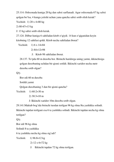 25.114. Oshxonada kuniga 20 kg dan sabzi sarflanadi. Agar oshxonada 67 kg sabzi 
qolgan bo‘lsa, 4 kunga yetishi uchun yana qancha sabzi sotib olish kerak?                            
Yechish:  1) 20 x 4=80 kg  
2) 80-67=13 kg 
J: 13 kg sabzi sotib olish kerak. 
27.124. Dilbar kuniga 6 sahifadan kitob o‘qiydi. 14 kun o‘qiganidan keyin 
kitobning 12 sahifasi qoldi. Kitob necha sahifadan iborat? 
   Yechish:     1) 6 x 14=84  
                 2) 84+12=98 
                  J:   Kitob 98 sahifadan iborat. 
28.137. To‘pda 60 m duxoba bor. Birinchi haridorga uning yarmi, ikkinchisiga 
qolgan duxobaning uchdan bir qismi sotildi. Ikkinchi xaridor necha metr 
duxoba sotib olgan?  
Q/y.                                             
Bor edi 60 m duxoba  
Sotildi yarmi 
Qolgan duxobaning 3 dan bir qismi qancha?      
Yechish:     1) 60:2=30 m 
                   2) 30:3=10 m 
                   J: Ikkinchi xaridor 10m duxoba sotib olgan. 
29.141.Maktab bog‘ida birinchi tuodan terilgan 96 kg olma 8ta yashikka solindi. 
Ikkinchi tupdan terilgani esa 6 ta yashikka solindi. Ikkinchi tupdan necha kg olma 
terilgan? 
Q/y.                                             
Bor edi 96 kg olma  
Solindi 8 ta yashikka  
6 ta yashikka necha kg olma sig‘adi? 
Yechish:      1) 96:8=12 kg 
                     2) 12 x 6=72 kg 
                     J:    Ikkinchi tupdan 72 kg olma terilgan. 
