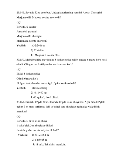 29.146. Savatda 32 ta anor bor. Undagi anorlarning yarmini Anvar, Choragini 
Marjona oldi. Marjona nechta anor oldi?  
Q/y.                                             
Bor edi 32 ta anor 
Anva oldi yarmini  
Marjona oldo choragini 
Marjonada nechta anor bor? 
Yechish:      1) 32:2=16 ta 
                     2) 32:4=8 ta  
                     J:   Marjona 8 ta anor oldi. 
30.150. Maktab tajriba maydoniga 8 kg kartoshka ekilib, undan  6 marta ko‘p hosil 
olindi. Olingan hosil ekilganidan necha marta ko‘p?  
Q/y.                                             
Ekildi 8 kg kartoshka 
Olindi 6 marta ko‘p 
Ekilgan kartoshkadan necha kg ko‘p kartoshka olindi? 
Yechish:      1) 8 x 6 =48 kg 
                     2) 48-8=40 kg  
                     J: 40 kg ko‘p hosil olindi. 
33.165. Birinchi to‘pda 30 m, ikkinchi to‘pda 24 m shoyi bor. Agar bitta ko‘ylak 
uchun 3 m mato sarflansa, ikki to‘pdagi jami shoyidan nechta ko‘ylak tikish 
mumkin?  
Q/y.   
Bor edi 30 m va 24 m shoyi 
1 ta ko‘ylak 3 m shoyidan tikiladi 
Jami shoyidan nechta ko‘ylak tikiladi? 
  Yechish:      1) 30+24=54 m 
                       2) 54:3=18 ta                                      
                        J: 18 ta ko‘lak tikish mumkin. 
 
