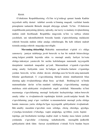  
Kirish. 
O‘zbekiston Respublikasining «Ta’lim to‘g‘rsida»gi qonuni hamda Kadrlar 
tayyorlash milliy dasturi  talablari asosida ta`limning maqsadi, vazifalari hamda 
prinsiplarini tanlanishi Birinchi darajali ehtiyojga aylandi. Ta’lim  O‘zbekiston 
respublikasida jamiyatning ijtimoiy, iqtisodiy, ma’naviy va madaniy rivojlanishining 
muhim omili hisoblanadi. Respublika miqyosida ta’lim va tarbiya sifatini  
yaxshilash, uni takomillashtirish borasida hamda o‘qituvchilarning malakasini 
oshirish borasida muhim ishlar amalga oshirilmoqda. Bu kabi ishlarni maktab 
tizimida amalga oshirish  maqsadga muvofiqdir. 
 
 Mavzuning dolzarbligi. Maktabda  matematikani  o‘qitish  o‘z  oldiga  
zamonaviy  jamiyat talablariga javob beruvchi va har bir maktab bitiruvchisiga 
uning kelgusi yetuklik  hayotida  erkin  va  mustaqil  amaliy  faoliyat  ko‘rsata  
olishga imkoniyat  yaratuvchi  bir  nechta  kafolatlangan  matematik  tayyorgarlik 
darajalarini  taminlash  maqsadini  qo‘yadi.  Matematikani  o‘rganish o‘quvchini  
uning  amaliy  faoliyatida  zarur  bo‘ladigan  qo‘shimcha fanlarni  o‘rganishga  
yordam  beruvchi,  ta’lim  olishni  davom  ettirishga asos bo‘luvchi aniq matematik 
bilimlar qurollantiradi. U o‘quvchilarning fikrlash sifatini shakllantirish bilan  
ularning aqliy rivojlanishlariga ulkan hissa  qo‘shadi.  Boshlang‘ich  ta’limda  
matematikadan  davlat  ta’lim standarti  talablariga  o‘quvchilarning  mantiqiy  
mulohaza  etish salohiyatini  rivojlantirish  orqali  erishiladi.  Matematika  ta’limi 
mazmuniga  o‘quvchilarning  mustaqil  faoliyatini  kuchaytirishga  imkon beruvchi  
amaliy  ishlar  va  rivojlantiruvchi  topshiriqlar  kiritish  yaxshi natijalar  beradi.  Bu  
o‘quvchilarning  yangi  o‘quv  vazifalari  va muammolarini  mustaqil  yecha  olishga  
hamda  munozara  yurita  olishga bo‘lgan  tayyorgarlik  qobilyatlarini  rivojlantiradi.  
Ikki amalliy  masalalar o‘quvchini  rasm  solishga,  chiziq  chizishga,  qiyishga,  
o‘ynashga, kesmalarni  o‘lchashga,  vaqtni  aniqlashga,  og‘irlikni,  yuzni,  hajmni  
topishga, pul hisobatlarini tuzishga majbur etadi va bunday masa lalarni yechish  
yordamida  o‘quvchilar  o‘zlarining  tashabuskorlik,  mustaqillik ijodkorlik  
qobilyatlarini  idrok  fahm  –farosat  ziyrakliklarini  o‘stiradi. Ya’ni  bundan  buyon  
