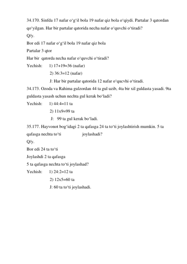 34.170. Sinfda 17 nafar o‘g‘il bola 19 nafar qiz bola o‘qiydi. Partalar 3 qatordan 
qo‘yilgan. Har bir partalar qatorida necha nafar o‘quvchi o‘tiradi?  
Q/y.   
Bor edi 17 nafar o‘g‘il bola 19 nafar qiz bola 
Partalar 3 qtor  
Har bir  qatorda necha nafar o‘quvchi o‘tiradi? 
Yechish:      1) 17+19=36 (nafar) 
                     2) 36:3=12 (nafar) 
                     J: Har bir partalar qatorida 12 nafar o‘qucvhi o‘tiradi. 
34.173. Ozoda va Rahima gulzordan 44 ta gul uzib, 4ta bir xil guldasta yasadi. 9ta 
guldasta yasash uchun nechta gul kerak bo‘ladi? 
Yechish:      1) 44:4=11 ta 
                     2) 11x9=99 ta 
                      J:   99 ta gul kerak bo‘ladi. 
35.177. Hayvonot bog‘idagi 2 ta qafasga 24 ta to‘ti joylashtirish mumkin. 5 ta 
qafasga nechta to‘ti  
 
joylashadi? 
Q/y.   
Bor edi 24 ta to‘ti 
Joylashdi 2 ta qafasga 
5 ta qafasga nechta to‘ti joylashad? 
Yechish:      1) 24:2=12 ta 
                     2) 12x5=60 ta  
                     J: 60 ta to‘ti joylashadi. 
 
 
 
 
 
 
