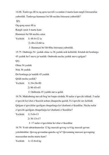 14.68. Tanlovga 48 ta oq-qora tasvirli va undan 4 marta kam rangli fotosuratlar 
yuborildi. Tanlovga hammasi bo‘lib nechta fotosurat yuborildi?  
 Q/y. 
Oq-qorq surat 48 ta 
Rangli surat 4 marta kam 
Hammasi bo‘lib nechta sutar. 
Yechish:     1) 48:4=12 ta 
                    2) 48+12=60 ta  
                     J: Hammasi bo‘lib 60ta fotosurat yuborildi. 
15.75. Omborga 54  yashik olma va 36 yashik nok keltirildi. Ertalab do‘konlarga 
45 yashik ho‘l meva jo‘natildi. Omborda necha yashik meva qolgan? 
Q/y. 
Olma 54 yashik 
Nok 36 yashik 
Do‘konlarga jo‘natildi 45 yashik 
Qoldi necha yashik? 
Yechish:     1) 54+36=90 
                   2) 90-45=45 
                    J: Omborda 45 yashik meva qoldi. 
16.76. Maktabning mevali bog‘ini barpo etishda 30 nafar o‘quvchi ishladi. 5 nafar 
o‘quvchi ko‘chat o‘tkazish uchun chuqurcha qazidi, 8 o‘quvchi suv keltirdi. 
Qolgan o‘quvchilar qazilgan chuqurlarga ko‘chatlarni o‘tkazdilar. Necha nafar 
o‘quvchi qazilgan chuqurlarga ko‘chatlarni o‘tkazdilar? 
Yechish:     1) 5+8=13  
                   2) 30-13=17  
                     J: 17 nafar o‘quvchilar ko‘chat o‘tkazdilar. 
16.79. Yosh tabiatshunoslar 12 kg massali qovoq va 6 kg massali qovun 
yetishtirdilar. Qovoq qovundan qancha og‘ir? Qovunning massasi qovoqning 
massasidan necha marta kam? 
Yechish:     1) 12-6=6 kg 
