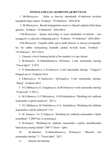 FOYDALANILGAN ADABIYOTLAR RO‘YXATI. 
1. Sh.Mirziyoyev.   Erkin va farovon, demokratik O‘zbekiston davlatini 
birgalikda barpo etamiz. Toshkent –“O‘zbekiston” -2016.56 B.  
 2 .Sh.Mirziyoyev.  Buyuk kelajagimizni mard va olijanob xalqimiz bilan birga 
quramiz.  Toshkent –“O‘zbekiston” -2016.488 b. 
3.Sh.Mirziyoyev.  Qonun ustuvorligi va inson manfaatlari ta’minlash - yurt 
taraqqiyoti va xalq farovonligining garovi.  Toshkent –“O‘zbekiston” -2016.488 b. 
4.Sh.Mirziyoyev. Tanqidiy tahlil, qat’iy tartib-intizom va shaxsiy javobgarlik-
har bir rahbar faoliyatining kundalik qoidasi bo‘lishi kerak. Toshkent –
“O‘zbekiston” -2017.104 b.  
1. Umumiy o‘rta ta’limning davlat ta’lim standart va o‘quv dasturi 
2. M.Ahmedov, N.Abdurahmonova, M.Jumaev 1-sinf matematika darsligi   
“Turon-Iqbol”  T.2015 
3. N.Abdurahmonova, L.O‘rinboyeva 2-sinf matematika darsligi. “Yangiyo‘l 
Poligraf servis” Toshkent-2014. 
4. S.Burxonova, O‘.Xudoyorov, Q.Norqulova 3-sinf matematika darsligi.  
“Sharq”  Toshkent-2014.   
5. N.U.Bikbayeva, E. Yangabayeva, K.M.Gifranova 4-sinf matematika darsligi  
“O‘qituvchi” T.2015 y  
6. M.A.Bantova, G.V.Beltyukova, A.M.Poluchinkova “Boshlang‘ich sinflarda 
matematika o‘qitish uslubiyoti”. 2013 y 
7. N.U.Bikbayeva, R.I.Sidelnikova, G.A. Adambekova “Boshlang‘ich sinflarda 
matematika o‘qitish uslubiyoti”.T.O‘.   
8. M. Jumayev. Ye. Z.Tadjiyeva, “Boshlang‘ich sinflarda matematika o‘qitish 
metodikasi” T.2005 Fan va texnalogiya 
9. M.Jumayev “Boshlang‘ich sinflarda matematika o‘qitish metodikasidan 
labaratoriya mashg‘ulotlari” 2007 T.Turon – iqbol. 
10. 
M.Ahmedov, 
N.Abdurahmonova, 
M.Jumayev 
“Birinchi 
sinf 
matematika darsligi” T. “Turon-Iqbol”. 2017. 
11. 
Internet ma`lumotlar. 
