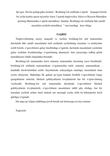 Qo`qon  Davlat pedagogika instituti   Boshlang’ich sinflarda o’qitish    huquqini berish 
bo’yicha kasbiy qayta tayyorlov kursi 3-guruh tinglovchisi Aliyeva Olyaxon Murodjon  
qizining Matematika o`qitish metodikasi  fanidan  Boshlang`ich sinflarda ikki amalli 
masalalar yechish metodikasi  ” mаvzusidаgi   kurs ishigа   
 
TAQRIZ 
Tinglovchinining asosiy maqsadi va vazifasi boshlang‘ich sinf matematika 
darslarida ikki amalli masalalarni turli usullarda yechishning mazmun va mohiyatini 
ochib berish, o‘quvchilarni qulay hisoblashga o‘rgatish, darslarda masalalarni yechishni 
qulay usulidan foydalanishga o‘rgatishning ahamiyati, dars jarayoniga tadbiq qilish 
mеtodikasini ishlab chiqishdan iboratdir. 
Boshlang‘ich matematika kursi umumiy matematika kursining asosi hisoblanib, 
boshlang‘ich sinflarda matematikani o‘rganmasdan turib, umumiy matematikani , 
kundalik hisob-kitobdan tortib, hayotimizda uchraydigan mantiqiy masalalarni ham 
yecha olmaymiz. Maktabga ilk qadam qo‘ygan kundan boshlab o‘quvchilarni fanga 
qiziqishlarini orttirish, fikrlash qobiliyatlarini rivojlantirish har bir o‘qituvchining 
vazifasidir. 
Boshlang‘ich 
sinf 
matematika 
darslarida 
o‘quvchilarni 
fikrlash 
qobiliyatlarini rivojlantirish, o‘quvchilarni masalalarni tahlil qila olishga, har bir 
masalani yechish uchun amal tanlash uni mustaqil yecha olish ko‘nikmalarini hosil 
qilishga o‘rgatadi. 
Ish unga qo‘yilgan talablarga javob beradi uni himoyaga tavsiya etaman. 
 
Taqrizchi:                                     
 
 
 
 
 
 
 
