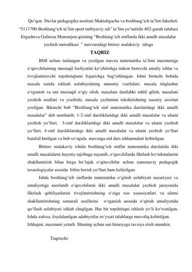 Qo‘qon  Davlat pedagogika instituti Maktabgacha va boshlang‘ich ta’lim fakulteti 
“5111700-Boshlang‘ich ta’lim sport tarbiyaviy ish” ta’lim yo‘nalishi 402-guruh talabasi 
Ergasheva Gulnoza Mansurjon qizining “Boshlang`ich sinflarda ikki amalli masalalar 
yechish metodikasi  ” mavzusidagi bitiruv malakaviy  ishigа  
                                                    TAQRIZ 
BMI uchun tanlangan va yozilgan mavzu matematika ta’limi mazmuniga 
o‘quvchilarning mustaqil faoliyatini ko‘chirishga imkon beruvchi amaliy ishlar va 
rivojlantiruvchi topshiriqlarni bajarishga bag‘ishlangan. Ishni birinchi bobida 
masala ustida ishlash uslubiyotining umumiy vazifalari, masala tinglashni 
o‘rganish va uni mustaqil o‘qiy olish, masalani dastlabki tahlil qilish, masalani 
yechish usullari va yozilishi, masala yechimini tekshirishning nazariy asoslari 
yozilgan. Ikkinchi bob “Boshlang‘ich sinf matematika darslaridagi ikki amalli 
masalalar” deb nomlanib, 1-2-sinf darsliklaridagi ikki amalli masalalar va ularni 
yechish yo‘llari,  3-sinf darsliklaridagi ikki amalli masalalar va ularni yechish 
yo‘llari, 4-sinf darsliklaridagi ikki amalli masalalar va ularni yechish yo‘llari 
batafsil berilgan va bob so‘ngida  mavzuga oid dars ishlanmalari keltirilgan. 
Bitiruv malakaviy ishida boshlang‘ich sinflar matematika darslarida ikki 
amalli masalalarni hayotiy tajribaga suyanib, o‘quvchilarda fikrlash ko‘nikmalarini 
shakllantirish bilan birga bo`lajak o‘qituvchilar uchun zamonaviy pedagogik 
texnologiyalar asosida  bilim berish yo‘llari ham keltirilgan.  
Ishda boshlang‘ich sinflarda matematika o‘qitish uslubiyati nazariyasi va 
amaliyotiga asoslanib o‘quvchilarni ikki amalli masalalar yechish jarayonida 
fikrlash qobiliyatlarini rivojlantirishning o‘ziga xos xususiyatlari va ularni 
shakllantirishning samarali usullarini  o‘rganish asosida o‘qitish amaliyotida   
qo‘llash uslubiyoti ishlab chiqilgan. Har bir topshiriqni ishlash yo‘li ko‘rsatilgan. 
Ishda xulosa, foydalanilgan adabiyotlar ro‘yxati talablarga muvofiq keltirilgan. 
Ishhajmi, mazmuni yetarli. Shuning uchun uni himoyaga tavsiya etish mumkin. 
 
          Taqrizchi:                  
 
