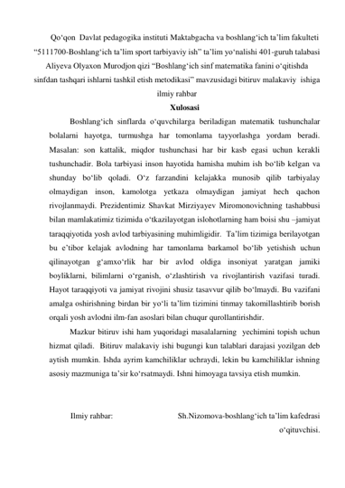 Qo‘qon  Davlat pedagogika instituti Maktabgacha va boshlang‘ich ta’lim fakulteti 
“5111700-Boshlang‘ich ta’lim sport tarbiyaviy ish” ta’lim yo‘nalishi 401-guruh talabasi 
Aliyeva Olyaxon Murodjon qizi “Boshlang‘ich sinf matematika fanini o‘qitishda 
sinfdan tashqari ishlarni tashkil etish metodikasi” mavzusidagi bitiruv malakaviy  ishigа 
ilmiy rahbar  
Xulosasi 
Boshlang‘ich sinflarda o‘quvchilarga beriladigan matematik tushunchalar 
bolalarni hayotga, turmushga har tomonlama tayyorlashga yordam beradi. 
Masalan: son kattalik, miqdor tushunchasi har bir kasb egasi uchun kerakli 
tushunchadir. Bola tarbiyasi inson hayotida hamisha muhim ish bo‘lib kelgan va 
shunday bo‘lib qoladi. O‘z farzandini kelajakka munosib qilib tarbiyalay 
olmaydigan inson, kamolotga yetkaza olmaydigan jamiyat hech qachon 
rivojlanmaydi. Prezidentimiz Shavkat Mirziyayev Miromonovichning tashabbusi 
bilan mamlakatimiz tizimida o‘tkazilayotgan islohotlarning ham boisi shu –jamiyat 
taraqqiyotida yosh avlod tarbiyasining muhimligidir.  Ta’lim tizimiga berilayotgan 
bu e’tibor kelajak avlodning har tamonlama barkamol bo‘lib yetishish uchun 
qilinayotgan g‘amxo‘rlik har bir avlod oldiga insoniyat yaratgan jamiki 
boyliklarni, bilimlarni o‘rganish, o‘zlashtirish va rivojlantirish vazifasi turadi. 
Hayot taraqqiyoti va jamiyat rivojini shusiz tasavvur qilib bo‘lmaydi. Bu vazifani  
amalga oshirishning birdan bir yo‘li ta’lim tizimini tinmay takomillashtirib borish 
orqali yosh avlodni ilm-fan asoslari bilan chuqur qurollantirishdir.  
Mazkur bitiruv ishi ham yuqoridagi masalalarning  yechimini topish uchun 
hizmat qiladi.  Bitiruv malakaviy ishi bugungi kun talablari darajasi yozilgan deb 
aytish mumkin. Ishda ayrim kamchiliklar uchraydi, lekin bu kamchiliklar ishning 
asosiy mazmuniga ta’sir ko‘rsatmaydi. Ishni himoyaga tavsiya etish mumkin. 
 
 
Ilmiy rahbar:                                Sh.Nizomova-boshlang‘ich ta’lim kafedrasi             
o‘qituvchisi. 
 
 
