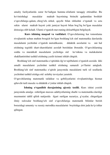 amaliy  faoliyatlarida  zarur  bo‘ladigan  hamma sifatlarni  taraqqiy  ettiradilar.  Bu  
ko‘rinishdagi  masalalar  maktab hayotining birinchi qadamidan boshlab 
o‘quvchilarga qalam, chizg‘ich, sirkul,  qaychi  bilan  ishlashni  o‘rgatadi  va  asta 
sekin  ularni  maktab hayoti yoki jamiyat hayoti bilan bog‘liq bo‘lgan masalalar 
doirasiga olib keladi. Ularni o‘rganish mavzuning dolzarbligini belgilaydi. 
 
 Kurs ishining maqsad va vazifalari. O‘quvchilarning har tomonlama 
rivojlanishi uchun muhim bosqich bo‘lgan boshlang‘ich sinf matematika darslarida   
masalalarni yechishni o‘rgatish metodikasini,   didaktik asoslarini va   uni hal 
etishning tegishli shart-sharoitlarini asoslab berishdan iboratdir. O‘quvchilarning 
sodda va murakkab masalalarni yechishga oid  ko‘nikma va malakalarini 
shakllantirishni tashkil etishning yaxlit tizimni ishlab chiqish. 
Boshlang‘ich sinf matematika o‘qitishda ilg‘or tajribalarni o‘rganish asosida  ikki 
amalli masalalarni yechishni tashkil etishning samarali yo‘llarini aniqlash. 
Boshlang‘ich sinf matematika o‘qitish jarayonida masalalarni turli xil usullarda 
yechishni tashkil etishga oid  uslubiy tavsiyalar yaratish. 
O‘quvchilarning matematik tafakkur va qobiliyatlarini rivojlantirishga hizmat 
qiluvchi turli masala va didaktik o‘yinlar ishlab chiqish. 
 
Ishning o‘rganilish darajasining qiyosiy taxlili. Kurs ishini yozish 
jarayonida amalga  oshirilgan maxsus adabiyotlarning sharhi va matematika darsligi 
mazmunini tahlil qilish natijasida  ilgari surilgan nazariya, g‘oyalar, chiqarilgan 
ilmiy xulosalar boshlang‘ich sinf o‘quvchilariga matematik bilimlar berish 
borasidagi umumiy va xusuiy metodika masalalarini  boyitishga doir juda ko‘p ishlar 
qilingan. 
 
 
 
 
 
 
 
 
