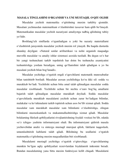  
MASALA TINGLASHNI O‘RGANISH VA UNI MUSTAQIL O‘QIY OLISH 
Masalalar yechish matematika o‘qitishning muxim tarkibiy qismidir. 
Masalani yechmasdan matematikani o‘zlashtirishni tassavur ham qilib bo‘lmaydi. 
Matematikadan masalalar yechish nazariyani amaliyotga tadbiq qilishning tabiiy 
yo‘lidir. 
Boshlang‘ich siniflarda o‘rganiladigan u yoki bu nazariy materiallarni 
o‘zlashtirish jarayonida masalalar yechish muxim rol yinaydi. Bu haqida dasturda 
shunday deyilgan: «Natural sonlar arifmetikasi va nolni urganish maqsadga 
muvofik masalalar va amaliy ishlar sistemasi asosida tuziladi. Bu degan so‘z har 
bir yangi tushunchani tarkib topshirish har doim bu tushuncha axamiyatini 
tushuntirishga yordam beradigan, uning qo‘llanishini talab qiladigan u yo bu 
masalani yechish bilan bog‘lanadi». 
Masalalar yechishga o‘rgatish orqali o‘quvchilarni matematik munosabatlar 
bilan tanishtirib boriladi. Masalalar asosan yechilishiga ko‘ra ikki xil: sodda va 
murakkab bo‘ladi. Yechilishi uchun bitta amal talab qilinadigan masalalar sodda 
masalalar xisoblanadi. Yechilishi uchun bir nechta o‘zaro bog‘liq amallarni 
bajarish talab qilinadigan masalalar murakkab deyiladi. Sodda masalalar 
o‘quvchilarda murakkab masalalarni yechish uchun zarur bo‘ladigan bilimlar, 
malakalar va ko‘nikmalarni tarkib toptirish uchun asos bo‘lib xizmat qiladi. Sodda 
masalalar xam murakkab masalalar xam bilimlarni o‘zlashtirishga, olingan 
bilimlarni mustaxkamlash va mukammallashtirishga xizmat qiladi. Masalalar 
bolalarning fikrlash qobiliyatlarini rivojlantirishning foydali vositasi bo‘lib, odatda 
«o‘z ichiga» yashirin informatsiyani oladi. Bu informatsiyani qidirish masala 
yechuvchidan analiz va sintezga mustaqil murojaat qilish, faktlarni taqqoslash, 
umumlashtirish kabilarni talab qiladi. Bilishning bu usullarini o‘rgatish 
matematika o‘qitishning muxim maqsadlaridan biri xisoblanadi. 
Masalalarni mustaqil yechishga o‘rgatish o‘qituvchiga  o‘quvchilarning 
mumkin bo‘lgan aqliy qobiliyatlari rezervlaridan foydalanish imkonini beradi. 
Bundan masalalarning yana bitta muxim funktsiyasi kelib chiqadi. Masalalarni 
