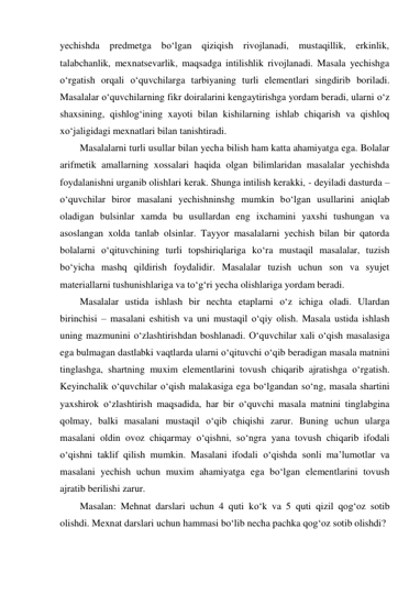 yechishda predmetga bo‘lgan qiziqish rivojlanadi, mustaqillik, erkinlik, 
talabchanlik, mexnatsevarlik, maqsadga intilishlik rivojlanadi. Masala yechishga 
o‘rgatish orqali o‘quvchilarga tarbiyaning turli elementlari singdirib boriladi. 
Masalalar o‘quvchilarning fikr doiralarini kengaytirishga yordam beradi, ularni o‘z 
shaxsining, qishlog‘ining xayoti bilan kishilarning ishlab chiqarish va qishloq 
xo‘jaligidagi mexnatlari bilan tanishtiradi. 
Masalalarni turli usullar bilan yecha bilish ham katta ahamiyatga ega. Bolalar 
arifmetik amallarning xossalari haqida olgan bilimlaridan masalalar yechishda 
foydalanishni urganib olishlari kerak. Shunga intilish kerakki, - deyiladi dasturda – 
o‘quvchilar biror masalani yechishninshg mumkin bo‘lgan usullarini aniqlab 
oladigan bulsinlar xamda bu usullardan eng ixchamini yaxshi tushungan va 
asoslangan xolda tanlab olsinlar. Tayyor masalalarni yechish bilan bir qatorda 
bolalarni o‘qituvchining turli topshiriqlariga ko‘ra mustaqil masalalar, tuzish 
bo‘yicha mashq qildirish foydalidir. Masalalar tuzish uchun son va syujet 
materiallarni tushunishlariga va to‘g‘ri yecha olishlariga yordam beradi. 
Masalalar ustida ishlash bir nechta etaplarni o‘z ichiga oladi. Ulardan 
birinchisi – masalani eshitish va uni mustaqil o‘qiy olish. Masala ustida ishlash 
uning mazmunini o‘zlashtirishdan boshlanadi. O‘quvchilar xali o‘qish masalasiga 
ega bulmagan dastlabki vaqtlarda ularni o‘qituvchi o‘qib beradigan masala matnini 
tinglashga, shartning muxim elementlarini tovush chiqarib ajratishga o‘rgatish. 
Keyinchalik o‘quvchilar o‘qish malakasiga ega bo‘lgandan so‘ng, masala shartini 
yaxshirok o‘zlashtirish maqsadida, har bir o‘quvchi masala matnini tinglabgina 
qolmay, balki masalani mustaqil o‘qib chiqishi zarur. Buning uchun ularga 
masalani oldin ovoz chiqarmay o‘qishni, so‘ngra yana tovush chiqarib ifodali 
o‘qishni taklif qilish mumkin. Masalani ifodali o‘qishda sonli ma’lumotlar va 
masalani yechish uchun muxim ahamiyatga ega bo‘lgan elementlarini tovush 
ajratib berilishi zarur. 
Masalan: Mehnat darslari uchun 4 quti ko‘k va 5 quti qizil qog‘oz sotib 
olishdi. Mexnat darslari uchun hammasi bo‘lib necha pachka qog‘oz sotib olishdi? 
