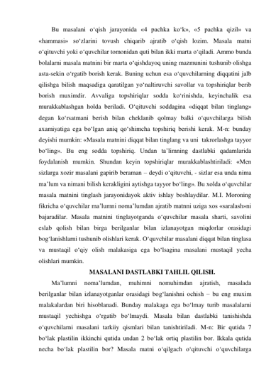 Bu masalani o‘qish jarayonida «4 pachka ko‘k», «5 pachka qizil» va 
«hammasi» so‘zlarini tovush chiqarib ajratib o‘qish lozim. Masala matni 
o‘qituvchi yoki o‘quvchilar tomonidan quti bilan ikki marta o‘qiladi. Ammo bunda 
bolalarni masala matnini bir marta o‘qishdayoq uning mazmunini tushunib olishga 
asta-sekin o‘rgatib borish kerak. Buning uchun esa o‘quvchilarning diqqatini jalb 
qilishga bilish maqsadiga qaratilgan yo‘naltiruvchi savollar va topshiriqlar berib 
borish muximdir. Avvaliga topshiriqlar sodda ko‘rinishda, keyinchalik esa 
murakkablashgan holda beriladi. O‘qituvchi soddagina «diqqat bilan tinglang» 
degan ko‘rsatmani berish bilan cheklanib qolmay balki o‘quvchilarga bilish 
axamiyatiga ega bo‘lgan aniq qo‘shimcha topshiriq berishi kerak. M-n: bunday 
deyishi mumkin: «Masala matnini diqqat bilan tinglang va uni  takrorlashga tayyor 
bo‘ling». Bu eng sodda topshiriq. Undan ta’limning dastlabki qadamlarida 
foydalanish mumkin. Shundan keyin topshiriqlar murakkablashtiriladi: «Men 
sizlarga xozir masalani gapirib beraman – deydi o‘qituvchi, - sizlar esa unda nima 
ma’lum va nimani bilish kerakligini aytishga tayyor bo‘ling». Bu xolda o‘quvchilar 
masala matnini tinglash jarayonidayok aktiv ishlay boshlaydilar. M.I. Moroning 
fikricha o‘quvchilar ma’lumni noma’lumdan ajratib matnni uziga xos «saralash»ni 
bajaradilar. Masala matnini tinglayotganda o‘quvchilar masala sharti, savolini 
eslab qolish bilan birga berilganlar bilan izlanayotgan miqdorlar orasidagi 
bog‘lanishlarni tushunib olishlari kerak. O‘quvchilar masalani diqqat bilan tinglasa 
va mustaqil o‘qiy olish malakasiga ega bo‘lsagina masalani mustaqil yecha 
olishlari mumkin. 
 MASALANI DASTLABKI TAHLIL QILISH. 
Ma’lumni 
noma’lumdan, 
muhimni 
nomuhimdan 
ajratish, 
masalada 
berilganlar bilan izlanayotganlar orasidagi bog‘lanishni ochish – bu eng muxim 
malakalardan biri hisoblanadi. Bunday malakaga ega bo‘lmay turib masalalarni 
mustaqil yechishga o‘rgatib bo‘lmaydi. Masala bilan dastlabki tanishishda 
o‘quvchilarni masalani tarkiiy qismlari bilan tanishtiriladi. M-n: Bir qutida 7 
bo‘lak plastilin ikkinchi qutida undan 2 bo‘lak ortiq plastilin bor. Ikkala qutida 
necha bo‘lak plastilin bor? Masala matni o‘qilgach o‘qituvchi o‘quvchilarga 
