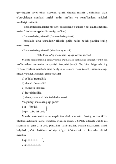 quyidagicha savol bilan murojaat qiladi. (Bunda masala o‘qilishidan oldin 
o‘quvchilarga masalani tinglab undan ma’lum va noma’lumlarni aniqlash 
topshirigi beriladi): 
- Bolalar masalada nima ma’lum? (Masalada bir qutida 7 bo‘lak, ikkinchisida 
undan 2 bo‘lak ortiq plastilin borligi ma’lum). 
- Bu masalaning nimasi? (Bu masalaning sharti). 
- Masalada nima noma’lum? (Ikkala qutida necha bo‘lak plastilin borligi 
noma’lum). 
- Bu masalaning nimasi? (Masalaning savoli). 
Tahlildan so‘ng masalaning qisqa yozuvi yoziladi. 
Masala mazmunining qisqa yozuvi o‘quvchilar xotirasiga tayanch bo‘lib son 
ma’lumotlarni tushunish va ajratish imkonini beradi. Shu bilan birga ularning 
ixcham yozilishi masalada nima berilgan va nimani izlash kerakligini tushunishga 
imkon yaratadi. Masalani qisqa yozuvini 
a) to‘la ko‘rsatmalilik 
b) chala ko‘rsatmalilik 
v) sxematik shaklida 
g) jadval shaklida 
d) qisqa yozuv shaklida ifodalash mumkin. 
Yuqoridagi masalani qisqa yozuvi: 
1-q – 7 bo‘lak 
 
2-q – ? 2 bo‘lak ortiq  
Masala mazmunini rasm orqali tasvirlash mumkin. Buning uchun ikkita 
plastilin qutisining rasmi chiziladi. Birinchi qutida 7 bo‘lak, ikkinchi qutida esa 
shuncha va yana 2 ta ortiq plastilinni tasvirlaydilar. Masala mazmunini shartli 
belgilash ya’ni plastilinlar o‘rniga to‘g‘ri to‘rtburchak yo kesmalar chizish 
mumkin. 
1-q- 
 
2-q- 
? 
