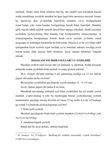 ettiriladi. Analiz sinter bilan uzluksiz bog‘liq, shu sababli xam murakkab masala 
sodda masalalarga yoyilishi mumkin bo‘lgan faqat bitta operatsiya mavjud. Ammo 
bu operatsiya ikki yo‘nalishda bajarilishi mumkin, ya’ni berilganlardan 
noma’lumga yoki noma’lumdan berilganlarga borish bilan bajariladi. Shunday 
qilib, masala tahlili analitik-sintetik metod bilan amalga oshiriladi, chunki masalani 
yechishda yechuvchining fikri hamma vaqt berilganlardan izlanayotganga va 
izlanayotgandan berilganlarga borishi kerak ya’ni yechish yo‘llarini izlash 
maqsadga yo‘naltirilgan harakterda bo‘lishi kerak. Masala u yo bu yo‘l bilan tahlil 
qilinganidan keyin yechish rejasi tuziladi, ya’ni masalani yakuniy savoliga javob 
berish uchun oldin nimani bilib olishimiz, keyin nimani bilishimiz belgilab 
olinadi.1 
MASALANI YECHISH USULLARI VA YOZILISHI. 
Masalani yechish usuli asosan ikki xil arifmetik va algebraik. Sodda masalani 
arifmetik usulda yechishda ifoda tuziladi va uning qiymati topiladi. 
M-n:  Gugurt cho‘pini uzunligi 4 sm, qalamning uzunligi esa 12 sm. Qalam 
gugurt cho‘pidan necha sm uzun? 
Bu masalani yechilishini quyidagicha yozish mumkin 12 – 4 = 8 (sm) 
Javob: Qalam gugurt cho‘pidan 8 sm uzun. 
Murakkab masalaning arifmetik usul bilan yechilishini har xil usulda yozish   
mumkin. o‘qituvchining u yoki bu topshirigiga binoan yechishlarning yozilish 
namunalarini quyidagi masala misolida ko‘ramiz.12 kg asalni 4 ta bir xil bankaga 
qo‘yishdi 3 ta bankada necha kilogramm asal bor? 
1. Ifoda tuzib yechish. 
 
Masalani quyidagicha ifoda tuzib yechish mumkin (12x4)x3=3x3=9(kg) yoki 
3x(12:4)=3x3=9(kg) 
2. Amallarni bajarib yechish. 
Bunda har bir amal alohida- alohida bajariladi 
                                                 
1 M. Jumayev. Ye. Z.Tadjiyeva, “Boshlang‘ich sinflarda matematika o‘qitish metodikasi” 
T.2005 Fan va texnalogiya 
 
