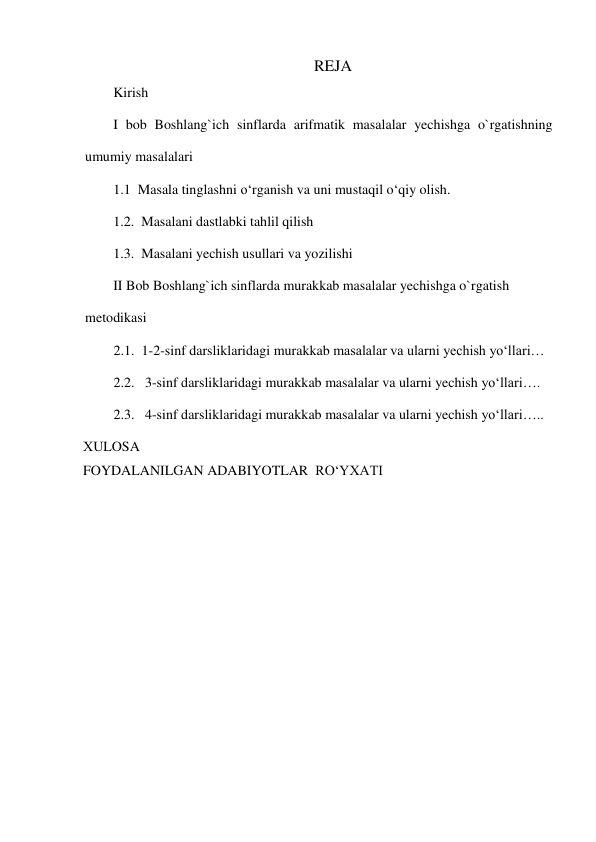 REJA 
Kirish 
I bob Boshlang`ich sinflarda arifmatik masalalar yechishga o`rgatishning 
umumiy masalalari 
1.1  Masala tinglashni o‘rganish va uni mustaqil o‘qiy olish. 
1.2.  Masalani dastlabki tahlil qilish 
1.3.  Masalani yechish usullari va yozilishi 
II Bob Boshlang`ich sinflarda murakkab masalalar yechishga o`rgatish 
metodikasi 
2.1.  1-2-sinf darsliklaridagi murakkab masalalar va ularni yechish yo‘llari… 
2.2.   3-sinf darsliklaridagi murakkab masalalar va ularni yechish yo‘llari…. 
2.3.   4-sinf darsliklaridagi murakkab masalalar va ularni yechish yo‘llari….. 
  ХULOSA 
  FOYDALANILGAN ADABIYOTLAR  RO‘YXATI  
 
 
 
 
 
 
 
 
 
 
 
 
