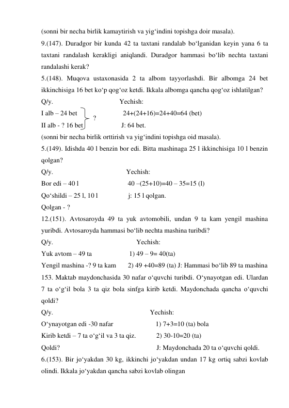 (sonni bir necha birlik kamaytirish va yig‘indini topishga doir masala). 
9.(147). Duradgor bir kunda 42 ta taxtani randalab bo‘lganidan keyin yana 6 ta 
taxtani randalash kerakligi aniqlandi. Duradgor hammasi bo‘lib nechta taxtani 
randalashi kerak? 
5.(148). Muqova ustaxonasida 2 ta albom tayyorlashdi. Bir albomga 24 bet 
ikkinchisiga 16 bet ko‘p qog‘oz ketdi. Ikkala albomga qancha qog‘oz ishlatilgan? 
Q/y.                                       Yechish: 
I alb – 24 bet 
 24+(24+16)=24+40=64 (bet) 
II alb - ? 16 bet  
J: 64 bet. 
(sonni bir necha birlik orttirish va yig‘indini topishga oid masala). 
5.(149). Idishda 40 l benzin bor edi. Bitta mashinaga 25 l ikkinchisiga 10 l benzin 
qolgan? 
Q/y.                                           Yechish: 
Bor edi – 40 l                             40 –(25+10)=40 – 35=15 (l) 
Qo‘shildi – 25 l, 10 l                  j: 15 l qolgan. 
Qolgan - ?  
12.(151). Avtosaroyda 49 ta yuk avtomobili, undan 9 ta kam yengil mashina 
yuribdi. Avtosaroyda hammasi bo‘lib nechta mashina turibdi? 
Q/y.                                                 Yechish: 
Yuk avtom – 49 ta                      1) 49 – 9= 40(ta)  
Yengil mashina -? 9 ta kam       2) 49 +40=89 (ta) J: Hammasi bo‘lib 89 ta mashina 
153. Maktab maydonchasida 30 nafar o‘quvchi turibdi. O‘ynayotgan edi. Ulardan 
7 ta o‘g‘il bola 3 ta qiz bola sinfga kirib ketdi. Maydonchada qancha o‘quvchi 
qoldi? 
Q/y.                                                         Yechish:  
O‘ynayotgan edi -30 nafar                         1) 7+3=10 (ta) bola  
Kirib ketdi – 7 ta o‘g‘il va 3 ta qiz.            2) 30-10=20 (ta)  
Qoldi?                                                         J: Maydonchada 20 ta o‘quvchi qoldi. 
6.(153). Bir jo‘yakdan 30 kg, ikkinchi jo‘yakdan undan 17 kg ortiq sabzi kovlab 
olindi. Ikkala jo‘yakdan qancha sabzi kovlab olingan 
? 
