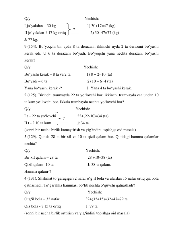 Q/y.                                                     Yechish: 
I jo‘yakdan – 30 kg                               1) 30+17=47 (kg) 
II jo‘yakdan-? 17 kg ortiq 
    2) 30+47=77 (kg) 
J: 77 kg. 
9.(154). Bo‘yoqchi bir uyda 8 ta derazani, ikkinchi uyda 2 ta derazani bo‘yashi 
kerak edi. U 6 ta derazani bo‘yadi. Bo‘yoqchi yana nechta derazani bo‘yashi 
kerak? 
Q/y                                                     Yechish: 
Bo‘yashi kerak – 8 ta va 2 ta                1) 8 + 2=10 (ta) 
Bo‘yadi – 6 ta                                        2) 10 – 6=4 (ta) 
Yana bo‘yashi kerak -?                         J: Yana 4 ta bo‘yashi kerak. 
2.(125). Birinchi tramvayda 22 ta yo‘lovchi bor, ikkinchi tramvayda esa undan 10 
ta kam yo‘lovchi bor. Ikkala trambayda nechta yo‘lovchi bor? 
Q/y.                                            Yechish: 
I t – 22 ta yo‘lovchi                     22+(22-10)=34 (ta) 
II t - ? 10 ta kam  
j: 34 ta. 
(sonni bir necha birlik kamaytirish va yig‘indini topishga oid masala) 
5.(129). Qutida 28 ta bir xil va 10 ta qizil qalam bor. Qutidagi hamma qalamlar 
nechta? 
Q/y.                                                      Yechish: 
Bir xil qalam – 28 ta                              28 +10=38 (ta) 
Qizil qalam -10 ta                                  J: 38 ta qalam. 
Hamma qalam-? 
4.(131). Shahmat to‘garagiga 32 nafar o‘g‘il bola va ulardan 15 nafar ortiq qiz bola 
qatnashadi. To‘garakka hammasi bo‘lib nechta o‘quvchi qatnashadi? 
Q/y.                                                        Yechish: 
O‘g‘il bola – 32 nafar                          32+(32+15)=32+47=79 ta 
Qiz bola - ? 15 ta ortiq                         J: 79 ta 
(sonni bir necha birlik orttirish va yig‘indini topishga oid masala) 
? 
? 
