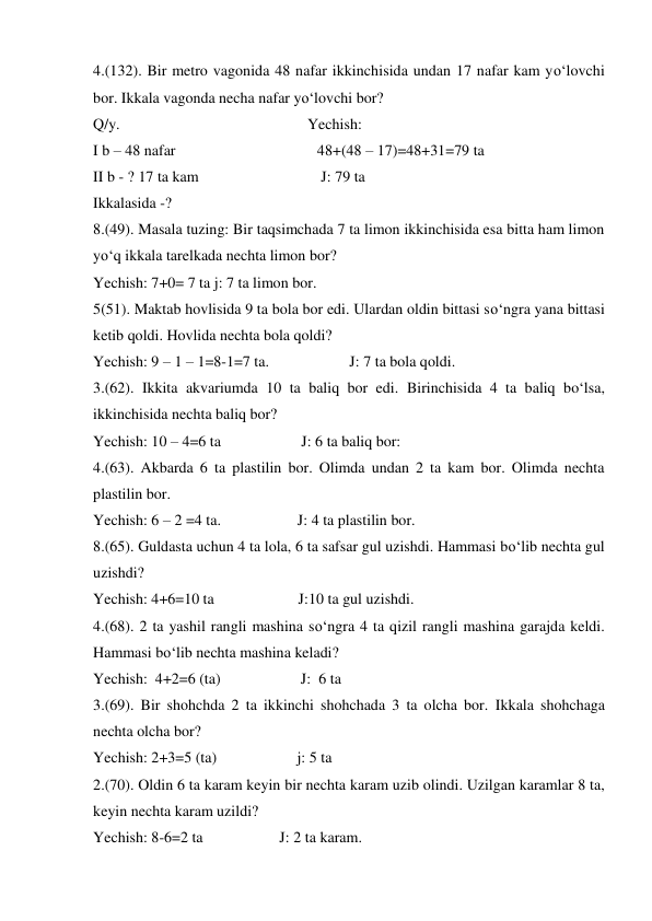 4.(132). Bir metro vagonida 48 nafar ikkinchisida undan 17 nafar kam yo‘lovchi 
bor. Ikkala vagonda necha nafar yo‘lovchi bor? 
Q/y.                                                 Yechish: 
I b – 48 nafar                                     48+(48 – 17)=48+31=79 ta 
II b - ? 17 ta kam                                J: 79 ta  
Ikkalasida -?   
8.(49). Masala tuzing: Bir taqsimchada 7 ta limon ikkinchisida esa bitta ham limon 
yo‘q ikkala tarelkada nechta limon bor? 
Yechish: 7+0= 7 ta j: 7 ta limon bor. 
5(51). Maktab hovlisida 9 ta bola bor edi. Ulardan oldin bittasi so‘ngra yana bittasi 
ketib qoldi. Hovlida nechta bola qoldi? 
Yechish: 9 – 1 – 1=8-1=7 ta.                     J: 7 ta bola qoldi. 
3.(62). Ikkita akvariumda 10 ta baliq bor edi. Birinchisida 4 ta baliq bo‘lsa, 
ikkinchisida nechta baliq bor? 
Yechish: 10 – 4=6 ta                     J: 6 ta baliq bor:  
4.(63). Akbarda 6 ta plastilin bor. Olimda undan 2 ta kam bor. Olimda nechta 
plastilin bor. 
Yechish: 6 – 2 =4 ta.                    J: 4 ta plastilin bor. 
8.(65). Guldasta uchun 4 ta lola, 6 ta safsar gul uzishdi. Hammasi bo‘lib nechta gul 
uzishdi? 
Yechish: 4+6=10 ta                      J:10 ta gul uzishdi. 
4.(68). 2 ta yashil rangli mashina so‘ngra 4 ta qizil rangli mashina garajda keldi. 
Hammasi bo‘lib nechta mashina keladi? 
Yechish:  4+2=6 (ta)                     J:  6 ta  
3.(69). Bir shohchda 2 ta ikkinchi shohchada 3 ta olcha bor. Ikkala shohchaga 
nechta olcha bor?  
Yechish: 2+3=5 (ta)                     j: 5 ta 
2.(70). Oldin 6 ta karam keyin bir nechta karam uzib olindi. Uzilgan karamlar 8 ta, 
keyin nechta karam uzildi? 
Yechish: 8-6=2 ta                    J: 2 ta karam. 
