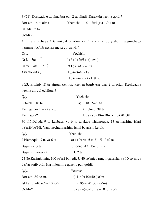 3.(71). Daraxtda 6 ta olma bor edi. 2 ta olindi. Daraxtda nechta qoldi? 
Bor edi – 6 ta olma                    Yechish:       6 – 2=4 (ta)    J: 4 ta  
Olindi – 2 ta  
Qoldi - ?  
4.5. Taqsimchaga 3 ta nok, 4 ta olma va 2 ta xurmo qo‘yishdi. Taqsimchaga 
hammasi bo‘lib nechta meva qo‘yishdi? 
Q/y.                                                  Yechish: 
Nok – 3ta                                   1) 3+4+2=9 ta (meva) 
Olma – 4ta                                 2) I (3+4)+2=9 ta  
Xurmo –2ta                               II (3+2)+4=9 ta  
                                                  III 3+(4+2)=9 ta J: 9 ta. 
7.23. Ertalab 18 ta atirgul ochildi, kechga borib esa ular 2 ta ortdi. Kechgacha 
nechta atirgul ochilgan? 
Q/y                                                       Yechish:  
Ertalab – 18 ta                                        a) 1. 18+2=20 ta 
Kechga borib – 2 ta ortdi.                           2. 18+20=38 ta 
Kechaga -?                                                  J: 38 ta b) 18+(18+2)=18+20=38 
30.115.Dalada 9 ta kanbayn va 6 ta taraktor ishlamoqda. 13 ta mashina ishni 
bajarib bo‘ldi. Yana nechta mashina ishni bajarishi kerak. 
Q/y                                               Yechish:  
Ishlamoqda -9 ta va 6 ta                 a) 1) 9+6=15 ta 2) 15-13=2 ta  
Bajardi -13 ta                                  b) (9+6)-13=15-13=2ta    
Bajarishi kerak -?                              J: 2 ta 
24.86.Karimjonning100 so‘mi bor edi. U 40 so‘miga rangli qalamlar va 10 so‘miga 
daftar sotib oldi. Karimjonning qancha puli qoldi? 
Q/y.                                                Yechish: 
Bor edi -85 so‘m.                             a) 1. 40+10=50 (so‘m) 
Ishlatildi -40 so‘m 10 so‘m                  2. 85 – 50=35 (so‘m) 
Qoldi-?                                              b) 85 –(40-10)=85-50=35 so‘m 
? 
