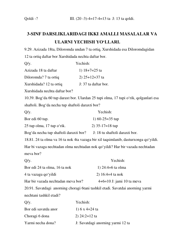 Qoldi -?                                III. (20 -3)-4=17-4=13 ta  J: 13 ta qoldi. 
 
 3-SINF DARSLIKLARIDAGI IKKI AMALLI MASALALAR VA 
ULARNI YECHISH YO‘LLARI. 
9.29. Azizada 18ta, Diloromda undan 7 ta ortiq, Xurshidada esa Diloromdagidan 
12 ta ortiq daftar bor Xurshidada nechta daftar bor.   
Q/y.                                            Yechish:  
Azizada 18 ta daftar                      1) 18+7=25 ta 
Diloromda? 7 ta ortiq                    2) 25+12=37 ta 
Xurshidada? 12 ta ortiq                 J: 37 ta daftar bor.  
Xurshidada nechta daftar bor?  
10.39. Bog‘da 60 tup daraxt bor. Ulardan 25 tupi olma, 17 tupi o‘rik, qolganlari esa 
shaftoli. Bog‘da necha tup shaftoli daraxti bor?  
Q/y.                                                                  Yechish:  
Bor edi 60 tup.                                            1) 60-25=35 tup 
25 tup olma, 17 tup o‘rik.                          2) 35-17=18 tup   
Bog‘da necha tup shaftoli daraxti bor?       J: 18 tu shaftoli daraxti bor. 
18.81. 24 ta olma va 16 ta nok 4ta vazaga bir xil taqsimlanib, dasturxonga qo‘yildi.  
Har bi vazaga nechtadan olma nechtadan nok qo‘yildi? Har bir vazada nechtadan 
meva bor?  
Q/y.                                                                               Yechish:  
Bor edi 24 ta olma, 16 ta nok                          1) 24:4=6 ta olma 
4 ta vazaga qo‘yildi                                        2) 16:4=4 ta nok 
Har bir vazada nechtadan meva bor?               4+6=10 J: jami 10 ta meva 
20.91. Savatdagi  anorning choragi 6tani tashkil etadi. Savatdai anorning yarmi 
nechtani tashkil etadi?  
Q/y.                                            Yechish:  
Bor edi savatda anor                  1) 6 x 4=24 ta 
Choragi 6 dona                          2) 24:2=12 ta 
Yarmi necha dona?                    J: Savatdagi anorning yarmi 12 ta 
