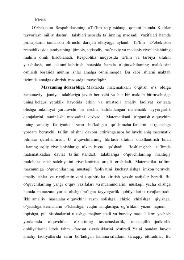 Kirish. 
O‘zbekiston Respublikasining «Ta’lim to‘g‘rsida»gi qonuni hamda Kadrlar 
tayyorlash milliy dasturi  talablari asosida ta`limning maqsadi, vazifalari hamda 
prinsiplarini tanlanishi Birinchi darajali ehtiyojga aylandi. Ta’lim  O‘zbekiston 
respublikasida jamiyatning ijtimoiy, iqtisodiy, ma’naviy va madaniy rivojlanishining 
muhim omili hisoblanadi. Respublika miqyosida ta’lim va tarbiya sifatini  
yaxshilash, uni takomillashtirish borasida hamda o‘qituvchilarning malakasini 
oshirish borasida muhim ishlar amalga oshirilmoqda. Bu kabi ishlarni maktab 
tizimida amalga oshirish  maqsadga muvofiqdir. 
 
 Mavzuning dolzarbligi. Maktabda  matematikani  o‘qitish  o‘z  oldiga  
zamonaviy  jamiyat talablariga javob beruvchi va har bir maktab bitiruvchisiga 
uning kelgusi yetuklik  hayotida  erkin  va  mustaqil  amaliy  faoliyat  ko‘rsata  
olishga imkoniyat  yaratuvchi  bir  nechta  kafolatlangan  matematik  tayyorgarlik 
darajalarini  taminlash  maqsadini  qo‘yadi.  Matematikani  o‘rganish o‘quvchini  
uning  amaliy  faoliyatida  zarur  bo‘ladigan  qo‘shimcha fanlarni  o‘rganishga  
yordam  beruvchi,  ta’lim  olishni  davom  ettirishga asos bo‘luvchi aniq matematik 
bilimlar qurollantiradi. U o‘quvchilarning fikrlash sifatini shakllantirish bilan  
ularning aqliy rivojlanishlariga ulkan hissa  qo‘shadi.  Boshlang‘ich  ta’limda  
matematikadan  davlat  ta’lim standarti  talablariga  o‘quvchilarning  mantiqiy  
mulohaza  etish salohiyatini  rivojlantirish  orqali  erishiladi.  Matematika  ta’limi 
mazmuniga  o‘quvchilarning  mustaqil  faoliyatini  kuchaytirishga  imkon beruvchi  
amaliy  ishlar  va  rivojlantiruvchi  topshiriqlar  kiritish  yaxshi natijalar  beradi.  Bu  
o‘quvchilarning  yangi  o‘quv  vazifalari  va muammolarini  mustaqil  yecha  olishga  
hamda  munozara  yurita  olishga bo‘lgan  tayyorgarlik  qobilyatlarini  rivojlantiradi.  
Ikki amalliy  masalalar o‘quvchini  rasm  solishga,  chiziq  chizishga,  qiyishga,  
o‘ynashga, kesmalarni  o‘lchashga,  vaqtni  aniqlashga,  og‘irlikni,  yuzni,  hajmni  
topishga, pul hisobatlarini tuzishga majbur etadi va bunday masa lalarni yechish  
yordamida  o‘quvchilar  o‘zlarining  tashabuskorlik,  mustaqillik ijodkorlik  
qobilyatlarini  idrok  fahm  –farosat  ziyrakliklarini  o‘stiradi. Ya’ni  bundan  buyon  
amaliy  faoliyatlarida  zarur  bo‘ladigan  hamma sifatlarni  taraqqiy  ettiradilar.  Bu  
