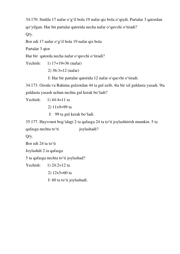 34.170. Sinfda 17 nafar o‘g‘il bola 19 nafar qiz bola o‘qiydi. Partalar 3 qatordan 
qo‘yilgan. Har bir partalar qatorida necha nafar o‘quvchi o‘tiradi?  
Q/y.   
Bor edi 17 nafar o‘g‘il bola 19 nafar qiz bola 
Partalar 3 qtor  
Har bir  qatorda necha nafar o‘quvchi o‘tiradi? 
Yechish:      1) 17+19=36 (nafar) 
                     2) 36:3=12 (nafar) 
                     J: Har bir partalar qatorida 12 nafar o‘qucvhi o‘tiradi. 
34.173. Ozoda va Rahima gulzordan 44 ta gul uzib, 4ta bir xil guldasta yasadi. 9ta 
guldasta yasash uchun nechta gul kerak bo‘ladi? 
Yechish:      1) 44:4=11 ta 
                     2) 11x9=99 ta 
                      J:   99 ta gul kerak bo‘ladi. 
35.177. Hayvonot bog‘idagi 2 ta qafasga 24 ta to‘ti joylashtirish mumkin. 5 ta 
qafasga nechta to‘ti  
 
joylashadi? 
Q/y.   
Bor edi 24 ta to‘ti 
Joylashdi 2 ta qafasga 
5 ta qafasga nechta to‘ti joylashad? 
Yechish:      1) 24:2=12 ta 
                     2) 12x5=60 ta  
                     J: 60 ta to‘ti joylashadi. 
 
 
 
 
 
 
