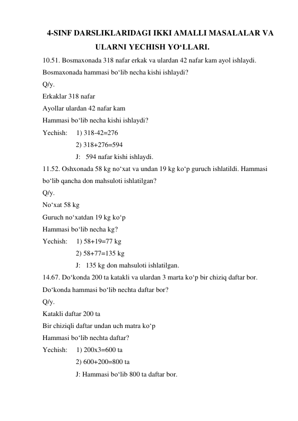  4-SINF DARSLIKLARIDAGI IKKI AMALLI MASALALAR VA 
ULARNI YECHISH YO‘LLARI. 
10.51. Bosmaxonada 318 nafar erkak va ulardan 42 nafar kam ayol ishlaydi. 
Bosmaxonada hammasi bo‘lib necha kishi ishlaydi?  
Q/y. 
Erkaklar 318 nafar 
Ayollar ulardan 42 nafar kam 
Hammasi bo‘lib necha kishi ishlaydi? 
Yechish:     1) 318-42=276  
                   2) 318+276=594  
                   J:   594 nafar kishi ishlaydi. 
11.52. Oshxonada 58 kg no‘xat va undan 19 kg ko‘p guruch ishlatildi. Hammasi 
bo‘lib qancha don mahsuloti ishlatilgan?  
Q/y. 
No‘xat 58 kg 
Guruch no‘xatdan 19 kg ko‘p 
Hammasi bo‘lib necha kg? 
Yechish:     1) 58+19=77 kg 
                   2) 58+77=135 kg 
                   J:   135 kg don mahsuloti ishlatilgan.  
14.67. Do‘konda 200 ta katakli va ulardan 3 marta ko‘p bir chiziq daftar bor. 
Do‘konda hammasi bo‘lib nechta daftar bor? 
Q/y. 
Katakli daftar 200 ta 
Bir chiziqli daftar undan uch matra ko‘p 
Hammasi bo‘lib nechta daftar? 
Yechish:     1) 200x3=600 ta 
                   2) 600+200=800 ta 
                   J: Hammasi bo‘lib 800 ta daftar bor. 
