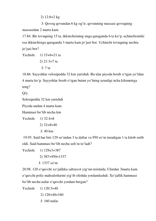                     2) 12:6=2 kg 
                     J: Qovoq qovundan 6 kg og‘ir, qovunning massasi qovoqning 
massasidan 2 marta kam. 
17.84. Bir tovuqning 15 ta, ikkinchisining unga qaraganda 6 ta ko‘p, uchinchisiniki 
esa ikkinchisiga qaraganda 3 marta kam jo‘jasi bor. Uchinchi tovuqning nechta 
jo‘jasi bor?  
Yechish:     1) 15+6=21 ta 
                   2) 21:3=7 ta  
                     J: 7 ta 
18.86. Sayyohlar velosipedda 32 km yurishdi. Bu ular piyoda bosib o‘tgan yo‘ldan 
4 marta ko‘p. Sayyohlar bosib o‘tgan butun yo‘lning uzunligi ncha kilometrga 
teng?  
Q/y. 
Selosipedda 32 km yurishdi 
Piyoda undan 4 marta kam 
Hammasi bo‘lib necha km 
Yechish:     1) 32:4=8  
                   2) 32+8=40 
                    J: 40 km 
 19.95. Said har biri 129 so‘mdan 3 ta daftar va 950 so‘m turadigan 1 ta kitob sotib 
oldi. Said hammasi bo‘lib necha soh’m to‘ladi? 
Yechish:     1) 129x3=387 
                   2) 387+950=1337 
                  J: 1337 so‘m 
20.98. 120 o‘quvchi xo‘jalikka sabzavot yig‘im-terimida, Ulardan 3marta kam 
o‘quvchi poliz mahsulotlarini yig‘ib olishda yordamlashdi. Xo‘jallik hammasi 
bo‘lib necha nafar o‘quvchi yordam bergan? 
Yechish:     1) 120:3=40 
                    2) 120+40=160 
                    J: 160 nafar. 
