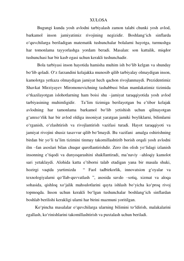 XULOSA 
Bugungi kunda yosh avlodni tarbiyalash zamon talabi chunki yosh avlod, 
barkamol inson jamiyatimiz rivojining negizidir. Boshlang‘ich sinflarda 
o‘quvchilarga beriladigan matematik tushunchalar bolalarni hayotga, turmushga 
har tomonlama tayyorlashga yordam beradi. Masalan: son kattalik, miqdor 
tushunchasi har bir kasb egasi uchun kerakli tushunchadir. 
  
Bola tarbiyasi inson hayotida hamisha muhim ish bo‘lib kelgan va shunday 
bo‘lib qoladi. O‘z farzandini kelajakka munosib qilib tarbiyalay olmaydigan inson, 
kamolotga yetkaza olmaydigan jamiyat hech qachon rivojlanmaydi. Prezidentimiz 
Shavkat Mirziyayev Miromonovichning tashabbusi bilan mamlakatimiz tizimida 
o‘tkazilayotgan islohotlarning ham boisi shu –jamiyat taraqqiyotida yosh avlod 
tarbiyasining muhimligidir.  Ta’lim tizimiga berilayotgan bu e’tibor kelajak 
avlodning har tamonlama barkamol bo‘lib yetishish uchun qilinayotgan 
g‘amxo‘rlik har bir avlod oldiga insoniyat yaratgan jamiki boyliklarni, bilimlarni 
o‘rganish, o‘zlashtirish va rivojlantirish vazifasi turadi. Hayot taraqqiyoti va 
jamiyat rivojini shusiz tasavvur qilib bo‘lmaydi. Bu vazifani  amalga oshirishning 
birdan bir yo‘li ta’lim tizimini tinmay takomillashtirib borish orqali yosh avlodni 
ilm –fan asoslari bilan chuqur qurollantirishdir. Zero ilm olish yo‘lidagi izlanish  
insonning e’tiqodi va dunyoqarashini shakllantiradi, ma’naviy –ahloqiy kamolot 
sari yetaklaydi. Alohida katta e’tiborni talab etadigan yana bir masala shuki, 
hozirgi vaqtda yurtimizda  “ Faol tadbirkorlik, innovatsion g‘oyalar va 
texnologiyalarni qo‘llab-quvvatlash ”, asosida savdo –sotiq, xizmat va aloqa 
sohasida, qishloq xo‘jalik mahsulotlarini qayta ishlash bo‘yicha ko‘proq rivoj 
topmoqda. Inson uchun kerakli bo‘lgan tushunchalar boshlang‘ich sinflardan 
boshlab berilishi kerakligi ularni har birini mazmuni yoritilgan.   
Ko‘pincha masalalar o‘quvchilarga ularning bilimini to‘ldirish, malakalarini 
egallash, ko‘rinishlarini takomillashtirish va puxtalash uchun beriladi. 
 
 
 
